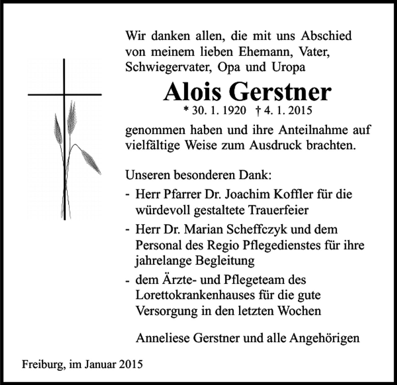 <p>Wir danken allen, die mit uns Abschied<br />von meinem lieben Ehemann, Vater,<br />Schwiegervater, Opa und Uropa</p><p>Alois Gerstner<br />* 30. 1. 1920 † 4. 1. 2015</p><p>genommen haben und ihre Anteilnahme auf<br />vielfältige Weise zum Ausdruck brachten.<br />Unseren besonderen Dank:<br />- Herr Pfarrer Dr. Joachim Koffler für die<br />würdevoll gestaltete Trauerfeier<br />- Herr Dr. Marian Scheffczyk und dem<br />Personal des Regio Pflegedienstes für ihre<br />jahrelange Begleitung<br />- dem Ärzte- und Pflegeteam des<br />Lorettokrankenhauses für die gute<br />Versorgung in den letzten Wochen<br />Anneliese Gerstner und alle Angehörigen<br />Freiburg, im Januar 2015</p>