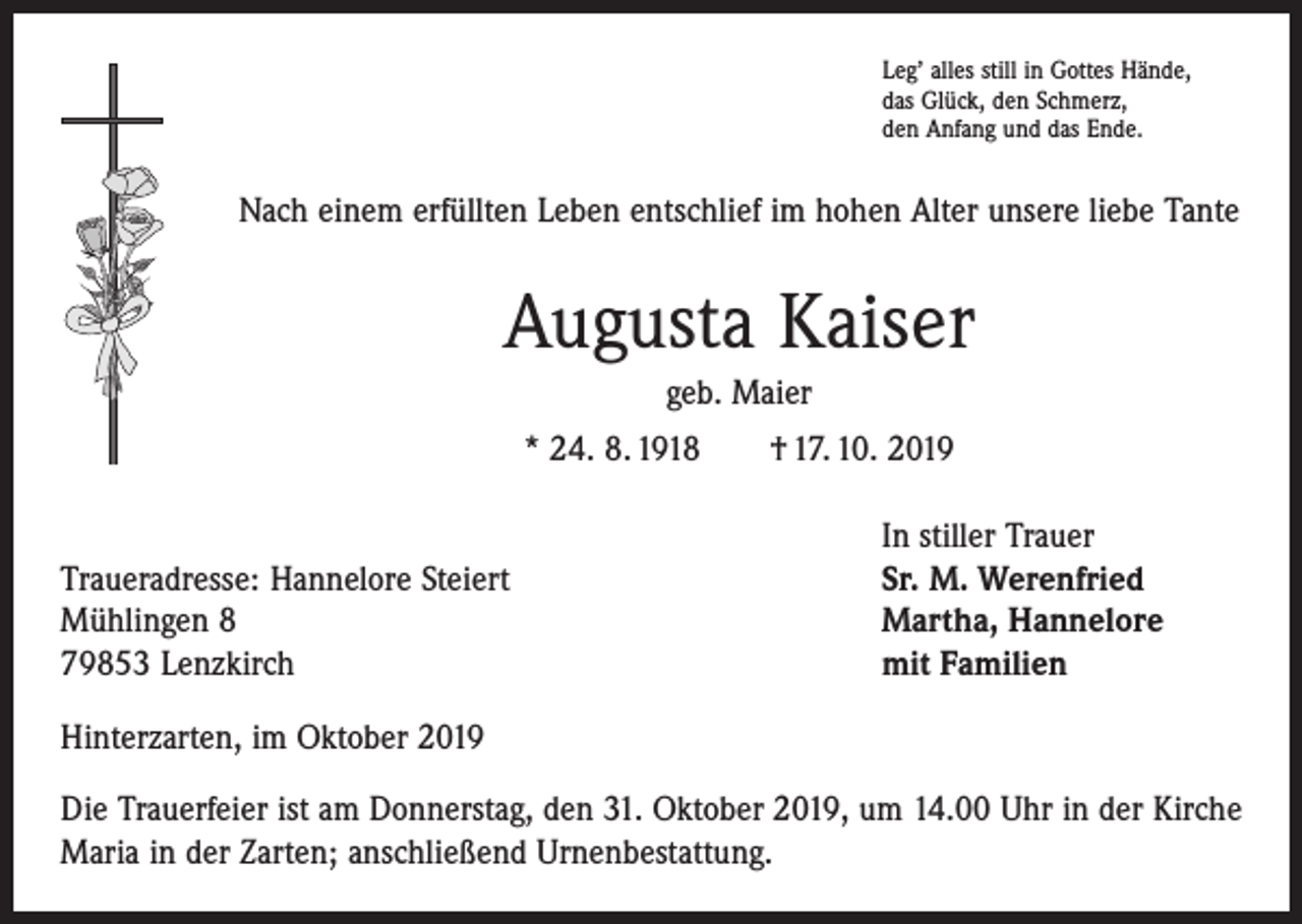 <p>Leg’ alles still in Gottes Hände,<br />das Glück, den Schmerz,<br />den Anfang und das Ende.</p><p>Nach einem erfüllten Leben entschlief im hohen Alter unsere liebe Tante</p><p>Augusta Kaiser<br />geb. Maier<br />* 24. 8. 1918 † 17. 10. 2019</p><p>Traueradresse: Hannelore Steiert<br />Mühlingen 8<br />79853 Lenzkirch</p><p>In stiller Trauer<br />Sr. M. Werenfried<br />Martha, Hannelore<br />mit Familien</p><p>Hinterzarten, im Oktober 2019<br />Die Trauerfeier ist am Donnerstag, den 31. Oktober 2019, um 14.00 Uhr in der Kirche<br />Maria in der Zarten; anschließend Urnenbestattung.</p>