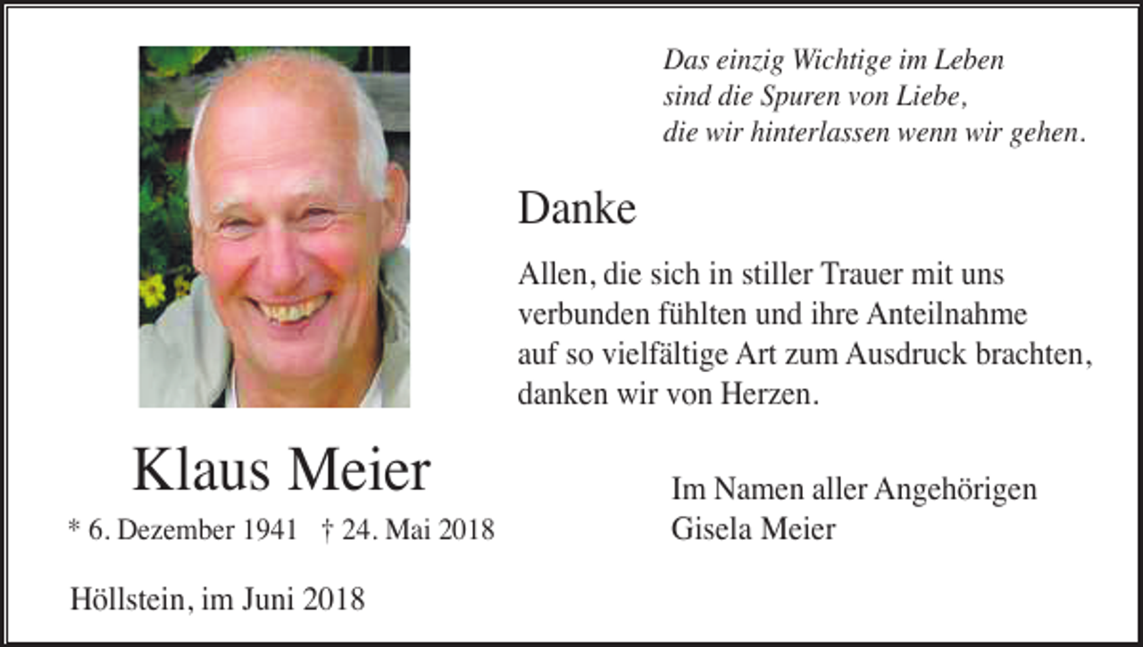 <p>Das einzig Wichtige im Leben<br />sind die Spuren von Liebe,<br />die wir hinterlassen wenn wir gehen.</p><p>Danke<br />Allen, die sich in stiller Trauer mit uns<br />verbunden fühlten und ihre Anteilnahme<br />auf so vielfältige Art zum Ausdruck brachten,<br />danken wir von Herzen.</p><p>Klaus Meier<br />* 6. Dezember 1941 † 24. Mai 2018</p><p>Höllstein, im Juni 2018</p><p>Im Namen aller Angehörigen<br />Gisela Meier</p>