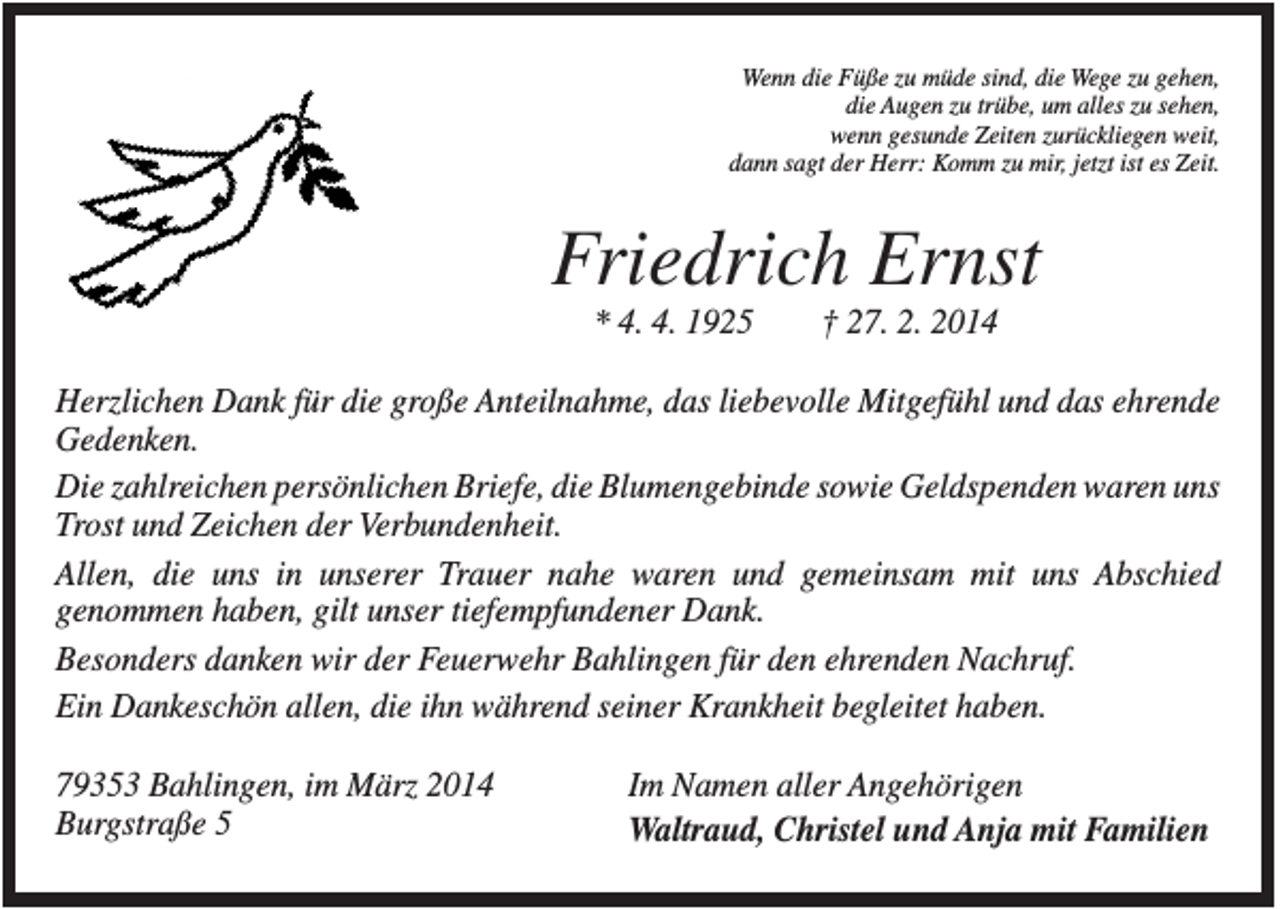 <p>Wenn die Füße zu müde sind, die Wege zu gehen,<br />die Augen zu trübe, um alles zu sehen,<br />wenn gesunde Zeiten zurückliegen weit,<br />dann sagt der Herr: Komm zu mir, jetzt ist es Zeit.</p><p>Friedrich Ernst<br />* 4. 4. 1925</p><p>† 27. 2. 2014</p><p>Herzlichen Dank für die große Anteilnahme, das liebevolle Mitgefühl und das ehrende<br />Gedenken.<br />Die zahlreichen persönlichen Briefe, die Blumengebinde sowie Geldspenden waren uns<br />Trost und Zeichen der Verbundenheit.<br />Allen, die uns in unserer Trauer nahe waren und gemeinsam mit uns Abschied<br />genommen haben, gilt unser tiefempfundener Dank.<br />Besonders danken wir der Feuerwehr Bahlingen für den ehrenden Nachruf.<br />Ein Dankeschön allen, die ihn während seiner Krankheit begleitet haben.<br />79353 Bahlingen, im März 2014<br />Burgstraße 5</p><p>Im Namen aller Angehörigen<br />Waltraud, Christel und Anja mit Familien</p>