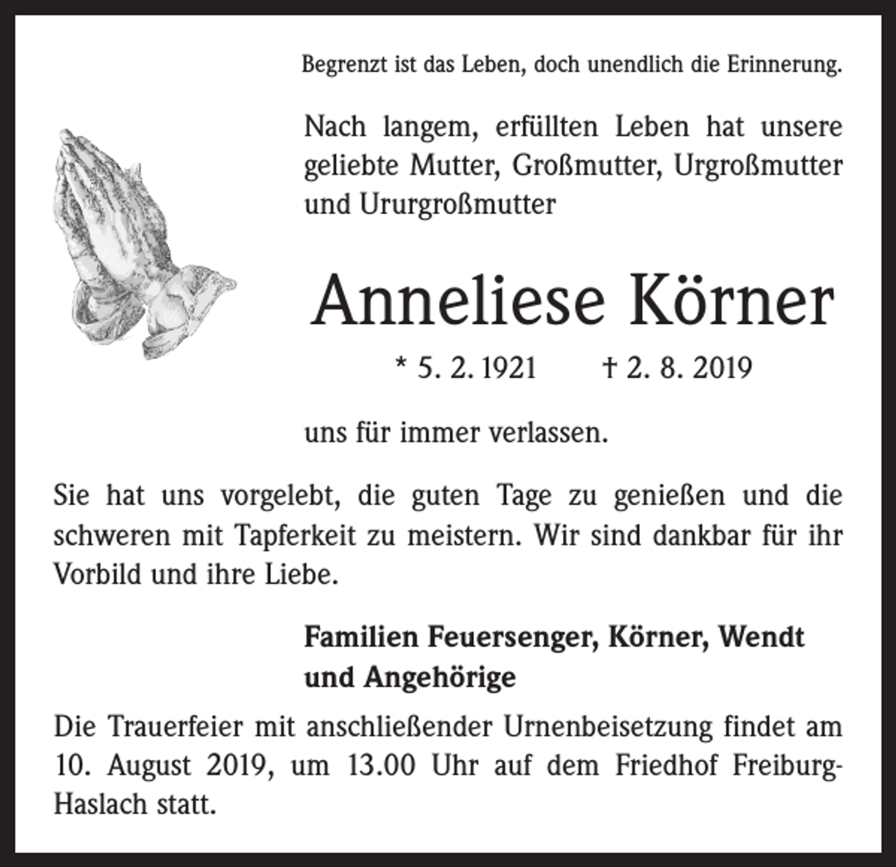 <p>Begrenzt ist das Leben, doch unendlich die Erinnerung.</p><p>Nach langem, erfüllten Leben hat unsere<br />geliebte Mutter, Großmutter, Urgroßmutter<br />und Ururgroßmutter</p><p>Anneliese Körner<br />* 5. 2. 1921 † 2. 8. 2019<br />uns für immer verlassen.<br />Sie hat uns vorgelebt, die guten Tage zu genießen und die<br />­schweren mit Tapferkeit zu meistern. Wir sind dankbar für ihr<br />Vorbild und ihre Liebe.<br />Familien Feuersenger, Körner, Wendt<br />und Angehörige<br />Die Trauerfeier mit anschließender Urnenbeisetzung findet am<br />10. August 2019, um 13.00 Uhr auf dem Friedhof FreiburgHaslach statt.</p>