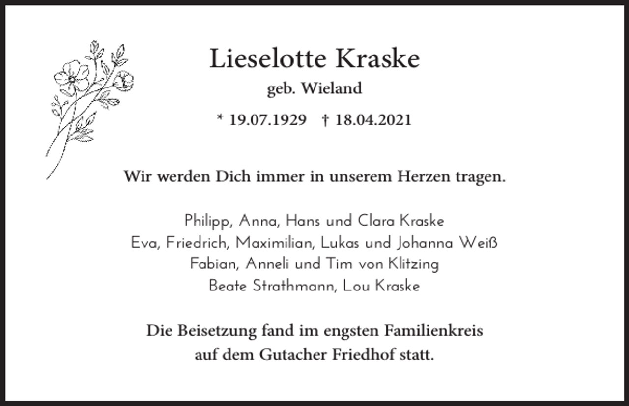 <p>Lieselotte Kraske<br />geb. Wieland<br />* 19.07.1929 † 18.04.2021</p><p>Wir werden Dich immer in unserem Herzen tragen.<br />Philipp, Anna, Hans und Clara Kraske<br />Eva, Friedrich, Maximilian, Lukas und Johanna Weiß<br />Fabian, Anneli und Tim von Klitzing<br />Beate Strathmann, Lou Kraske</p><p>Die Beisetzung fand im engsten Familienkreis<br />auf dem Gutacher Friedhof statt.</p>