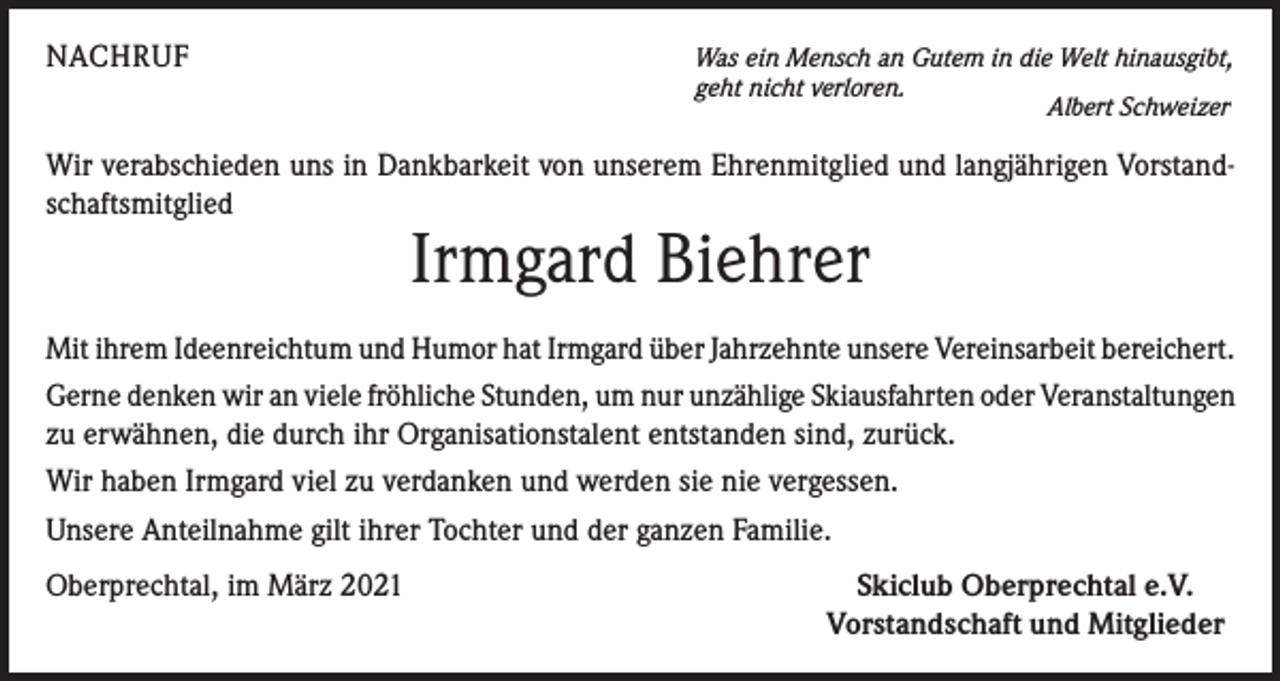 <p>NACHRUF</p><p>Was ein Mensch an Gutem in die Welt hinausgibt,<br />geht nicht verloren.<br />Albert Schweizer</p><p>Wir verabschieden uns in Dankbarkeit von unserem Ehrenmitglied und langjährigen Vorstandschaftsmitglied</p><p>Irmgard Biehrer</p><p>Mit ihrem Ideenreichtum und Humor hat Irmgard über Jahrzehnte unsere Vereinsarbeit bereichert.<br />Gerne denken wir an viele fröhliche Stunden, um nur unzählige Skiausfahrten oder Veranstaltungen<br />zu erwähnen, die durch ihr Organisationstalent entstanden sind, zurück.<br />Wir haben Irmgard viel zu verdanken und werden sie nie vergessen.<br />Unsere Anteilnahme gilt ihrer Tochter und der ganzen Familie.<br />Oberprechtal, im März 2021</p><p>Skiclub Oberprechtal e.V.<br />Vorstandschaft und Mitglieder</p>