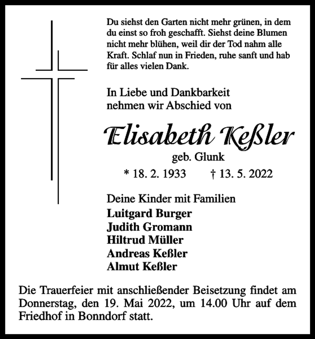 <p>Du siehst den Garten nicht mehr grünen, in dem<br />du einst so froh geschafft. Siehst deine Blumen<br />nicht mehr blühen, weil dir der Tod nahm alle<br />Kraft. Schlaf nun in Frieden, ruhe sanft und hab<br />für alles vielen Dank.</p><p>In Liebe und Dankbarkeit<br />nehmen wir Abschied von</p><p>Elisabeth Keßler<br />geb. Glunk<br />* 18. 2. 1933 † 13. 5. 2022</p><p>Deine Kinder mit Familien<br />Luitgard Burger<br />Judith Gromann<br />Hiltrud Müller<br />Andreas Keßler<br />Almut Keßler<br />Die Trauerfeier mit anschließender Beisetzung findet am<br />Donnerstag, den 19. Mai 2022, um 14.00 Uhr auf dem</p><p>Friedhof in Bonndorf statt.</p>