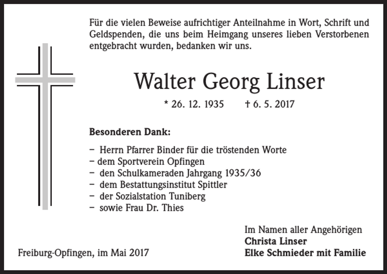 <p>Für die vielen Beweise aufrichtiger Anteilnahme in Wort, Schrift und<br />Geldspenden, die uns beim Heimgang unseres lieben Verstorbenen<br />entgebracht wurden, bedanken wir uns.</p><p>Walter Georg Linser<br />* 26. 12. 1935 † 6. 5. 2017<br />Besonderen Dank:<br />– Herrn Pfarrer Binder für die tröstenden Worte<br />– dem Sportverein Opfingen<br />– den Schulkameraden Jahrgang 1935/36<br />– dem Bestattungsinstitut Spittler<br />– der Sozialstation Tuniberg<br />– sowie Frau Dr. Thies</p><p>Freiburg-Opfingen, im Mai 2017</p><p>Im Namen aller Angehörigen<br />Christa Linser<br />Elke Schmieder mit Familie</p>