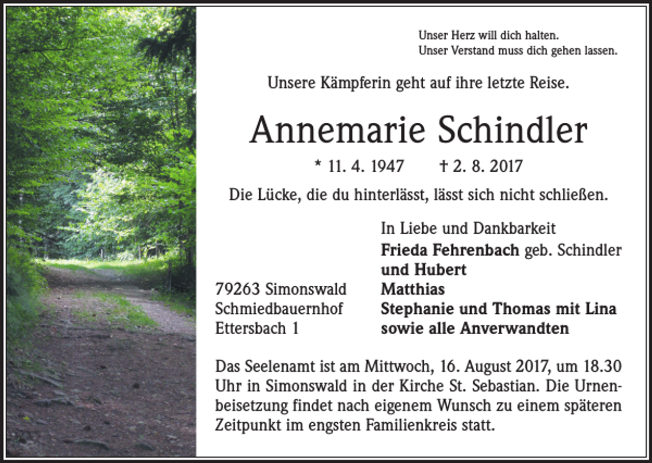 <p>Unser Herz will dich halten.<br />Unser Verstand muss dich gehen lassen.</p><p>Unsere Kämpferin geht auf ihre letzte Reise.</p><p>Annemarie Schindler<br />* 11. 4. 1947 † 2. 8. 2017<br />Die Lücke, die du hinterlässt, lässt sich nicht schließen.</p><p>79263 Simonswald<br />Schmiedbauernhof<br />Ettersbach 1</p><p>In Liebe und Dankbarkeit<br />Frieda Fehrenbach geb. Schindler<br />und Hubert<br />Matthias<br />Stephanie und Thomas mit Lina<br />sowie alle Anverwandten</p><p>Das Seelenamt ist am Mittwoch, 16. August 2017, um 18.30<br />Uhr in Simonswald in der Kirche St. Sebastian. Die Urnenbeisetzung findet nach eigenem Wunsch zu einem späteren<br />Zeitpunkt im engsten Familienkreis statt.</p>