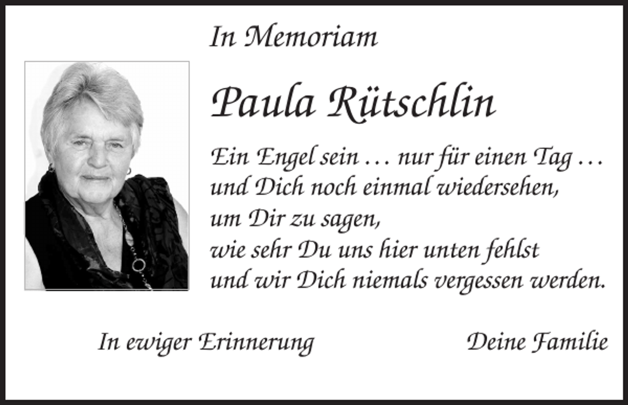<p>In Memoriam</p><p>Paula Rütschlin<br />Ein Engel sein . . . nur für einen Tag . . .<br />und Dich noch einmal wiedersehen,<br />um Dir zu sagen,<br />wie sehr Du uns hier unten fehlst<br />und wir Dich niemals vergessen werden.<br />In ewiger Erinnerung</p><p>Deine Familie</p>