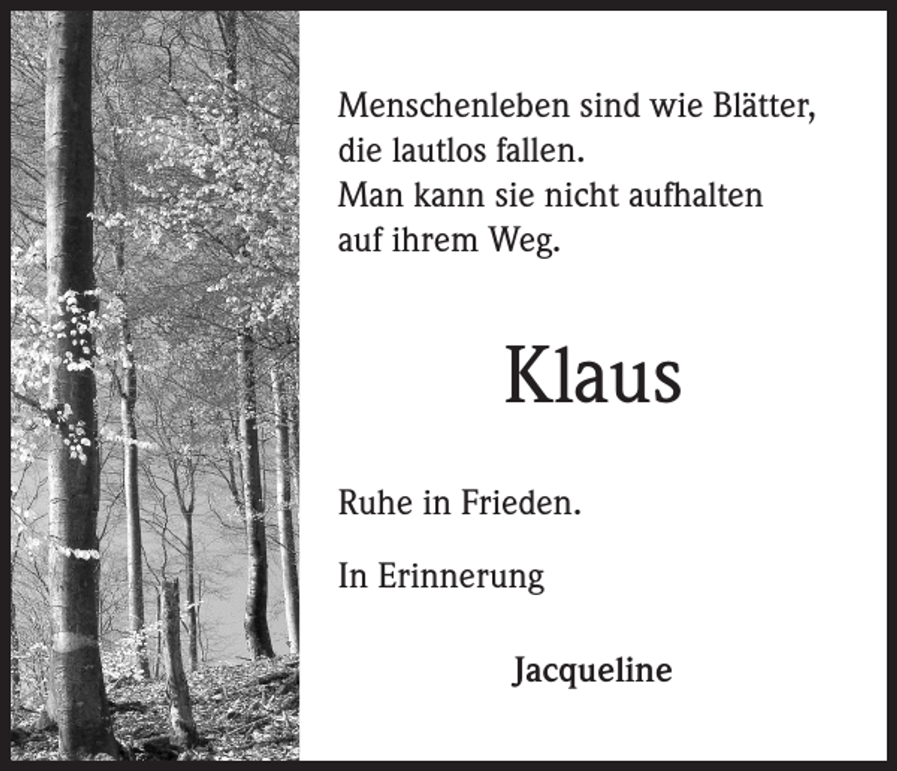 <p>Menschenleben sind wie Blätter,<br />die lautlos fallen.<br />Man kann sie nicht aufhalten<br />auf ihrem Weg.</p><p>Klaus<br />Ruhe in Frieden.<br />In Erinnerung<br />Jacqueline</p>