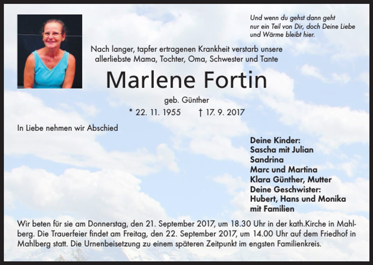 <p>Und wenn du gehst dann geht<br />nur ein Teil von Dir, doch Deine Liebe<br />und Wärme bleibt hier.</p><p>Nach langer, tapfer ertragenen Krankheit verstarb unsere<br />allerliebste Mama, Tochter, Oma, Schwester und Tante</p><p>Marlene Fortin<br />geb. Günther<br />* 22. 11. 1955 † 17. 9. 2017<br />In Liebe nehmen wir Abschied<br />Deine Kinder:<br />Sascha mit Julian<br />Sandrina<br />Marc und Martina<br />Klara Günther, Mutter<br />Deine Geschwister:<br />Hubert, Hans und Monika<br />mit Familien<br />Wir beten für sie am Donnerstag, den 21. September 2017, um 18.30 Uhr in der kath.Kirche in Mahlberg. Die Trauerfeier findet am Freitag, den 22. September 2017, um 14.00 Uhr auf dem Friedhof in<br />Mahlberg statt. Die Urnenbeisetzung zu einem späteren Zeitpunkt im engsten Familienkreis.</p>