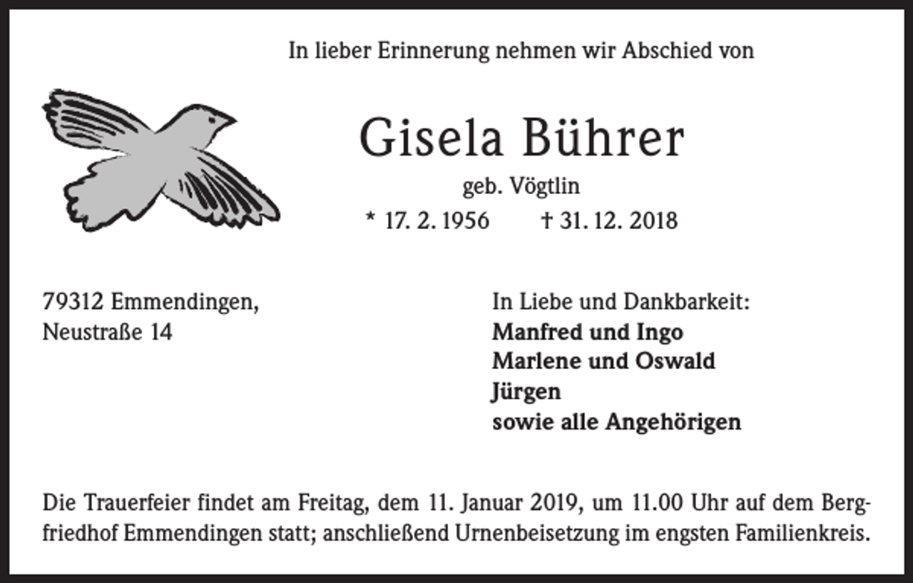 <p>In lieber Erinnerung nehmen wir Abschied von</p><p>Gisela Bührer<br />geb. Vögtlin<br />* 17. 2. 1956 † 31. 12. 2018<br />79312 Emmendingen,<br />Neustraße 14</p><p>In Liebe und Dankbarkeit:<br />Manfred und Ingo<br />Marlene und Oswald<br />Jürgen<br />sowie alle Angehörigen</p><p>Die Trauerfeier findet am Freitag, dem 11. Januar 2019, um 11.00 Uhr auf dem Bergfriedhof Emmendingen statt; anschließend Urnenbeisetzung im engsten Familienkreis.</p>