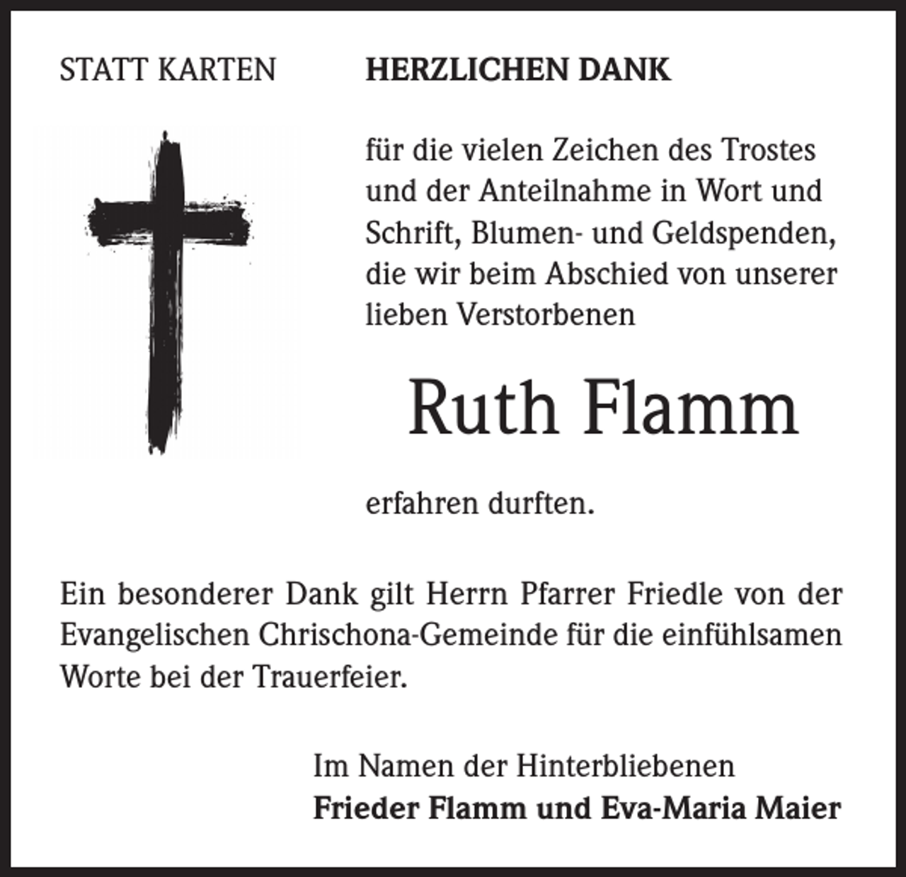 <p>STATT KARTEN</p><p>HERZLICHEN DANK</p><p>für die vielen Zeichen des Trostes<br />und der Anteilnahme in Wort und<br />Schrift, Blumen- und Geldspenden,<br />die wir beim Abschied von unserer<br />lieben Verstorbenen</p><p>Ruth Flamm<br />erfahren durften.</p><p>Ein besonderer Dank gilt Herrn Pfarrer Friedle von der<br />Evangelischen Chrischona-Gemeinde für die einfühlsamen<br />Worte bei der Trauerfeier.<br />Im Namen der Hinterbliebenen<br />Frieder Flamm und Eva-Maria Maier</p>