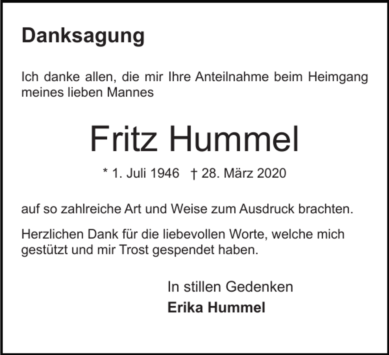<p>Danksagung<br />Ich danke allen, die mir Ihre Anteilnahme beim Heimgang<br />meines lieben Mannes</p><p>Fritz Hummel<br />* 1. Juli 1946 † 28. März 2020<br />auf so zahlreiche Art und Weise zum Ausdruck brachten.<br />Herzlichen Dank für die liebevollen Worte, welche mich<br />gestützt und mir Trost gespendet haben.</p><p>In stillen Gedenken<br />Erika Hummel</p>