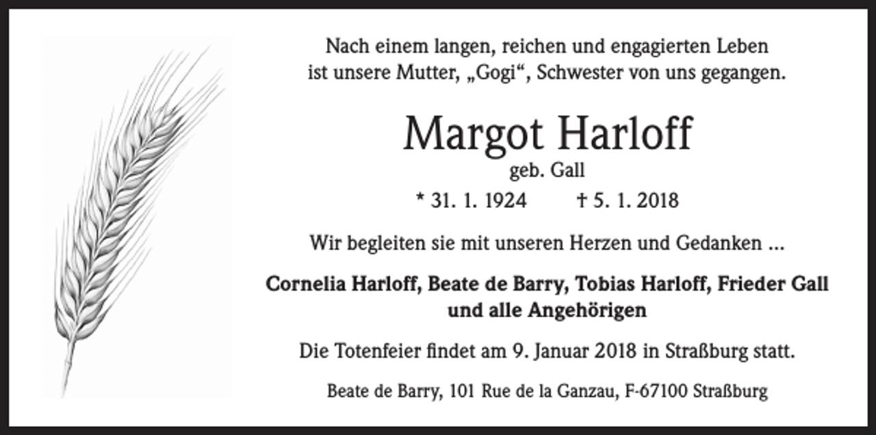 <p>Nach einem langen, reichen und engagierten Leben<br />ist unsere Mutter, „Gogi“, Schwester von uns gegangen.</p><p>Margot Harloff<br />geb. Gall<br />* 31. 1. 1924<br />† 5. 1. 2018</p><p>Wir begleiten sie mit unseren Herzen und Gedanken …<br />Cornelia Harloff, Beate de Barry, Tobias Harloff, Frieder Gall<br />und alle Angehörigen<br />Die Totenfeier findet am 9. Januar 2018 in Straßburg statt.<br />Beate de Barry, 101 Rue de la Ganzau, F-67100 Straßburg</p>