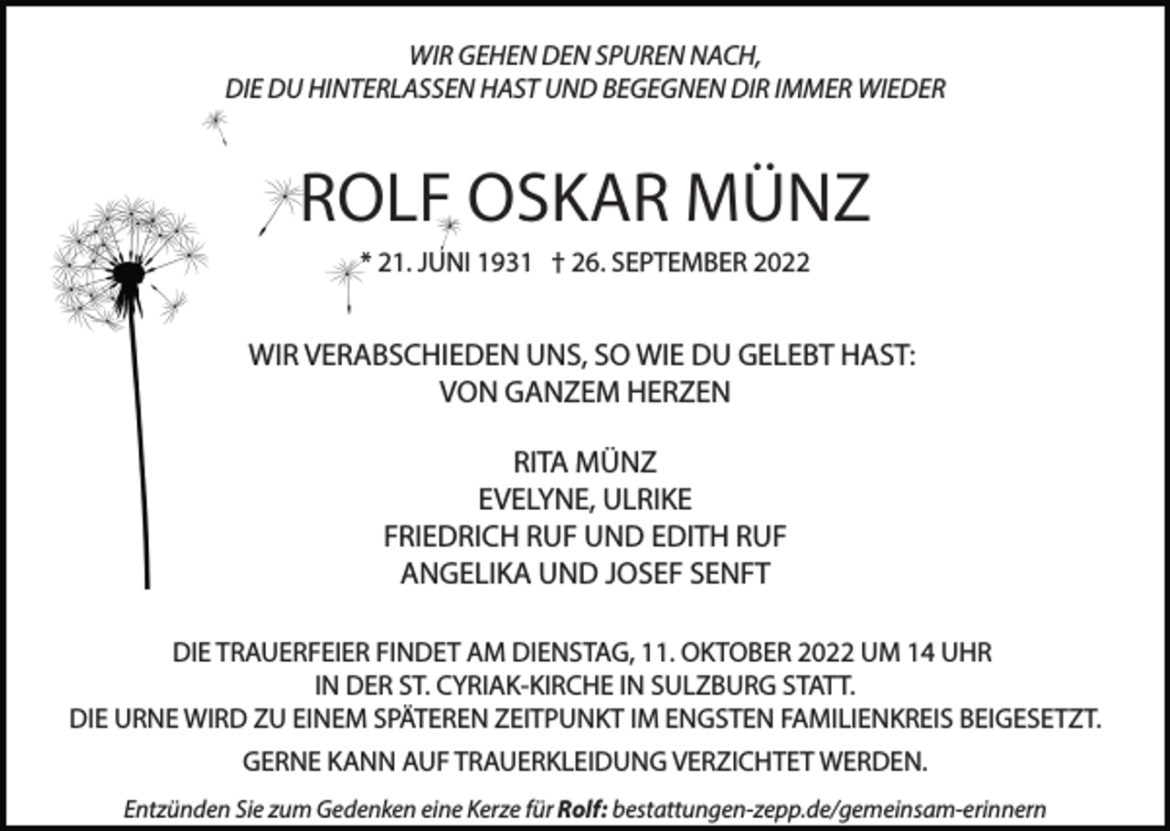 <p>WIR GEHEN DEN SPUREN NACH,<br />DIE DU HINTERLASSEN HAST UND BEGEGNEN DIR IMMER WIEDER</p><p>ROLF OSKAR MÜNZ<br />* 21. JUNI 1931 † 26. SEPTEMBER 2022</p><p>WIR VERABSCHIEDEN UNS, SO WIE DU GELEBT HAST:<br />VON GANZEM HERZEN<br />RITA MÜNZ<br />EVELYNE, ULRIKE<br />FRIEDRICH RUF UND EDITH RUF<br />ANGELIKA UND JOSEF SENFT<br />DIE TRAUERFEIER FINDET AM DIENSTAG, 11. OKTOBER 2022 UM 14 UHR<br />IN DER ST. CYRIAK-KIRCHE IN SULZBURG STATT.<br />DIE URNE WIRD ZU EINEM SPÄTEREN ZEITPUNKT IM ENGSTEN FAMILIENKREIS BEIGESETZT.<br />GERNE KANN AUF TRAUERKLEIDUNG VERZICHTET WERDEN.<br />Entzünden Sie zum Gedenken eine Kerze für Rolf: bestattungen-zepp.de/gemeinsam-erinnern</p>