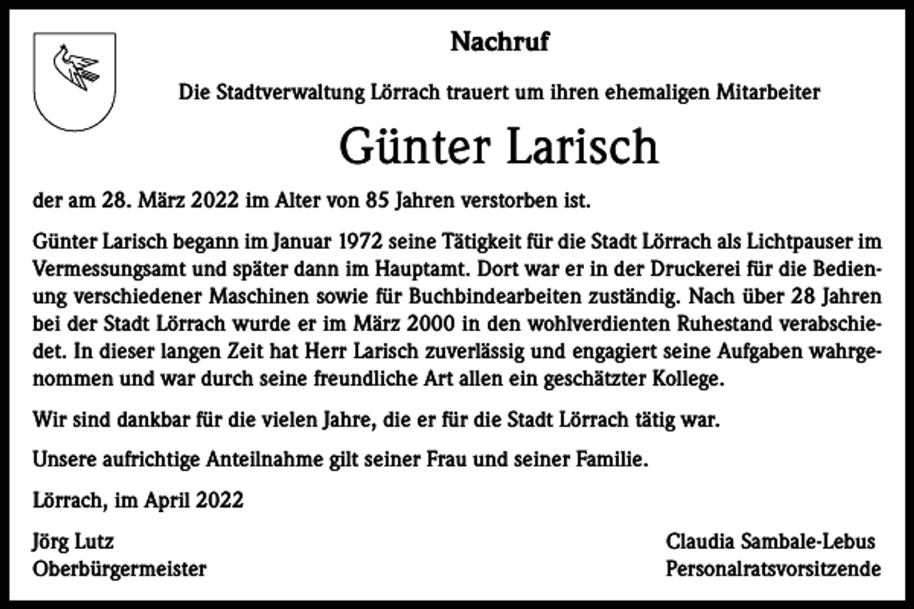 <p>Nachruf<br />Die Stadtverwaltung Lörrach trauert um ihren ehemaligen Mitarbeiter</p><p>Günter Larisch<br />der am 28. März 2022 im Alter von 85 Jahren verstorben ist.<br />Günter Larisch begann im Januar 1972 seine Tätigkeit für die Stadt Lörrach als Lichtpauser im<br />Vermessungsamt und später dann im Hauptamt. Dort war er in der Druckerei für die Bedienung verschiedener Maschinen sowie für Buchbindearbeiten zuständig. Nach über 28 Jahren<br />bei der Stadt Lörrach wurde er im März 2000 in den wohlverdienten Ruhestand verabschiedet. In dieser langen Zeit hat Herr Larisch zuverlässig und engagiert seine Aufgaben wahrgenommen und war durch seine freundliche Art allen ein geschätzter Kollege.<br />Wir sind dankbar für die vielen Jahre, die er für die Stadt Lörrach tätig war.<br />Unsere aufrichtige Anteilnahme gilt seiner Frau und seiner Familie.<br />Lörrach, im April 2022<br />Jörg Lutz<br />Oberbürgermeister</p><p>Claudia Sambale-Lebus<br />Personalratsvorsitzende</p>