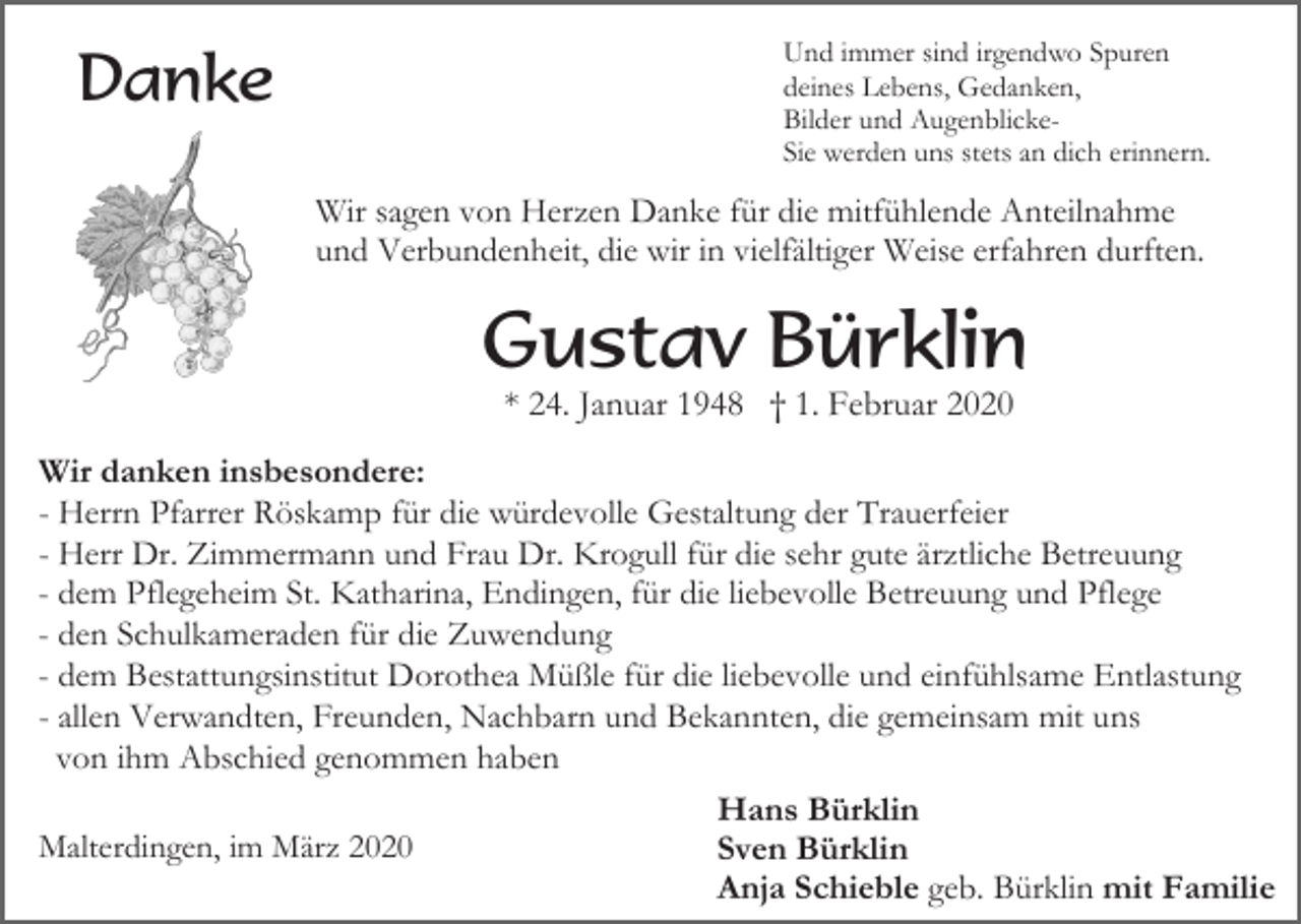 <p>Danke</p><p>Und immer sind irgendwo Spuren<br />deines Lebens, Gedanken,<br />Bilder und AugenblickeSie werden uns stets an dich erinnern.</p><p>Wir sagen von Herzen Danke für die mitfühlende Anteilnahme<br />und Verbundenheit, die wir in vielfältiger Weise erfahren durften.</p><p>Gustav Bürklin<br />* 24. Januar 1948 † 1. Februar 2020<br />Wir danken insbesondere:<br />- Herrn Pfarrer Röskamp für die würdevolle Gestaltung der Trauerfeier<br />- Herr Dr. Zimmermann und Frau Dr. Krogull für die sehr gute ärztliche Betreuung<br />- dem Pflegeheim St. Katharina, Endingen, für die liebevolle Betreuung und Pflege<br />- den Schulkameraden für die Zuwendung<br />- dem Bestattungsinstitut Dorothea Müßle für die liebevolle und einfühlsame Entlastung<br />- allen Verwandten, Freunden, Nachbarn und Bekannten, die gemeinsam mit uns<br />von ihm Abschied genommen haben<br />Hans Bürklin<br />Malterdingen, im März 2020<br />Sven Bürklin<br />Anja Schieble geb. Bürklin mit Familie</p>