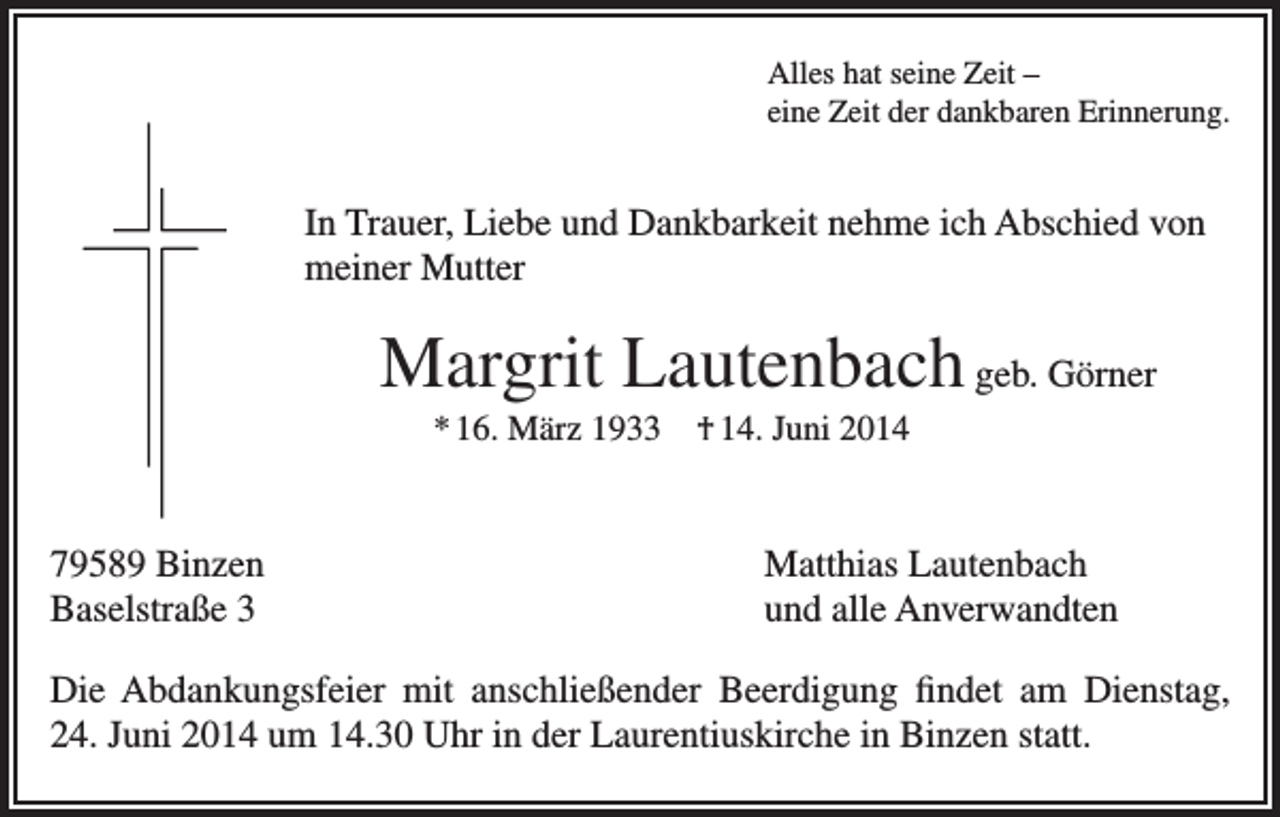 <p>Alles hat seine Zeit –<br />eine Zeit der dankbaren Erinnerung.</p><p>In Trauer, Liebe und Dankbarkeit nehme ich Abschied von<br />meiner Mutter</p><p>Margrit Lautenbach geb. Görner<br />* 16. März 1933 † 14. Juni 2014</p><p>79589 Binzen<br />Baselstraße 3</p><p>Matthias Lautenbach<br />und alle Anverwandten</p><p>Die Abdankungsfeier mit anschließender Beerdigung findet am Dienstag,<br />24. Juni 2014 um 14.30 Uhr in der Laurentiuskirche in Binzen statt.</p>