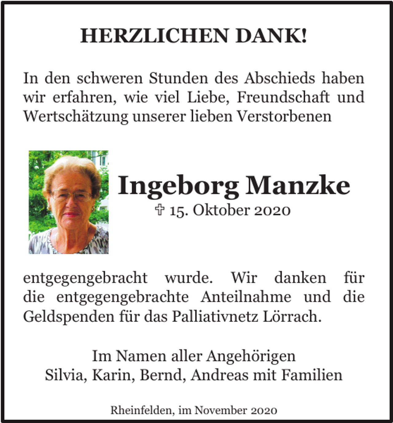 <p>HERZLICHEN DANK!<br />In den schweren Stunden des Abschieds haben<br />wir erfahren, wie viel Liebe, Freundschaft und<br />Wertschätzung unserer lieben Verstorbenen</p><p>Ingeborg Manzke<br /> 15. Oktober 2020</p><p>entgegengebracht wurde. Wir danken für<br />die entgegengebrachte Anteilnahme und die<br />Geldspenden für das Palliativnetz Lörrach.<br />Im Namen aller Angehörigen<br />Silvia, Karin, Bernd, Andreas mit Familien<br />Rheinfelden, im November 2020</p>
