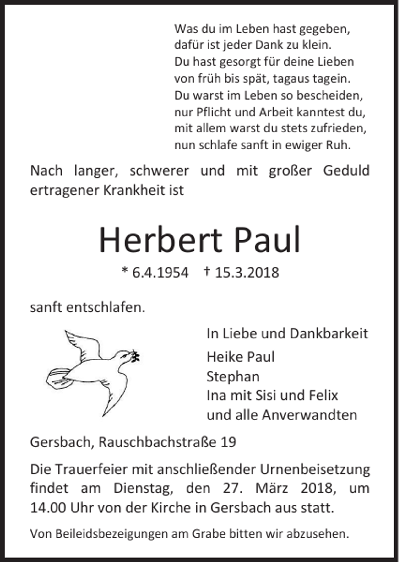 <p>W as d du<br />Was<br />u i im<br />m L Leben<br />e b e n h hast<br />ast g gegeben,<br />e g e b e n,<br />ddafür<br />af ür ist<br />istjjeder<br />e d er Dank<br />D a n k zzu<br />u klklein.<br />ei n.<br />DDu<br />u hhast<br />ast ggesorgt<br />es or gt ffür<br />ür ddeine<br />ei n e LiLieben<br />eben<br />vvon<br />o n frfrüh<br />ü h bis<br />bis sspät,<br />p ät, ttagaus<br />a g a us ttagein.<br />a g ei n.<br />DDu<br />u warst<br />w arst i im<br />m LLeben<br />e b e n sso<br />o bbescheiden,<br />es c h ei d e n,<br />nnur<br />ur Pfli<br />Pflicht<br />c ht uund<br />n d Arbeit<br />Ar b eit kkanntest<br />a n n t est du,<br />d u,<br />mitallallem<br />mit<br />e m wwarst<br />arst ddu<br />u ststets<br />ets z zufrieden,<br />ufri e d e n,<br />nnun<br />u n sschlafe<br />c hl af e ssanft<br />a nft iin<br />n eewiger<br />wi g er RRuh.<br />u h.</p><p>N a c h l langer,<br />Nach<br />a n g er, sschwerer<br />c h w er er uund<br />n d mit<br />mit grgroßer<br />o ß er GGeduld<br />e d ul d<br />ertragener<br />ertr<br />a g e n er Krankheit<br />Kr a n k h eit ist<br />ist</p><p>HHerbert<br />er b ert PPaul<br />a ul<br />** 6.4.1954<br />6. 4. 1 9 5 4 †† 15.3.2018<br />1 5. 3. 2 0 1 8</p><p>ssanft<br />a nft entschlafen.<br />e nts c hl af e n.<br />I n Liebe<br />In<br />Li e b e und<br />u n d Dankbarkeit<br />D a n k b ar k eit<br />HHeike<br />ei k e PPaul<br />a ul<br />Stephan<br />St<br />ephan<br />IIna<br />n a mit<br />mit Sisi<br />Sisi und<br />u n d Felix<br />F eli x<br />uund<br />n d all<br />alle<br />e Anverwandten<br />A n v er w a n dt e n<br />GGersbach,<br />ers b a c h, RRauschbachstraße<br />a us c h b a c hstr a ß e 11<br />Di e Tr<br />Die<br />Trauerfeier<br />a u erf ei er mit<br />mit aanschließender<br />ns c hli e ß e n d er Urnenbeisetzung<br />Ur n e n b eis etz u n g<br />findet<br />fi<br />n d et am<br />a m Dienstag,<br />Di e nst a g, den<br />d e n 27.<br />2 7. März<br />M ärz 2018,<br />2 0 1 8, um<br />u m<br />114.00<br />4. Uhr<br />U hr vvon<br />o n der<br />d er Kirche<br />Kir c h e iin<br />n Gersbach<br />G ers b a c h aaus<br />us ststatt.<br />att.<br />VVon<br />o n BBeileidsbezeigungen<br />eil ei ds b ez ei g u n g e n aam<br />m Grabe<br />Gr a b e bitt<br />bitten<br />e n wir<br />wiraabzusehen.<br />bz us e h e n.</p>
