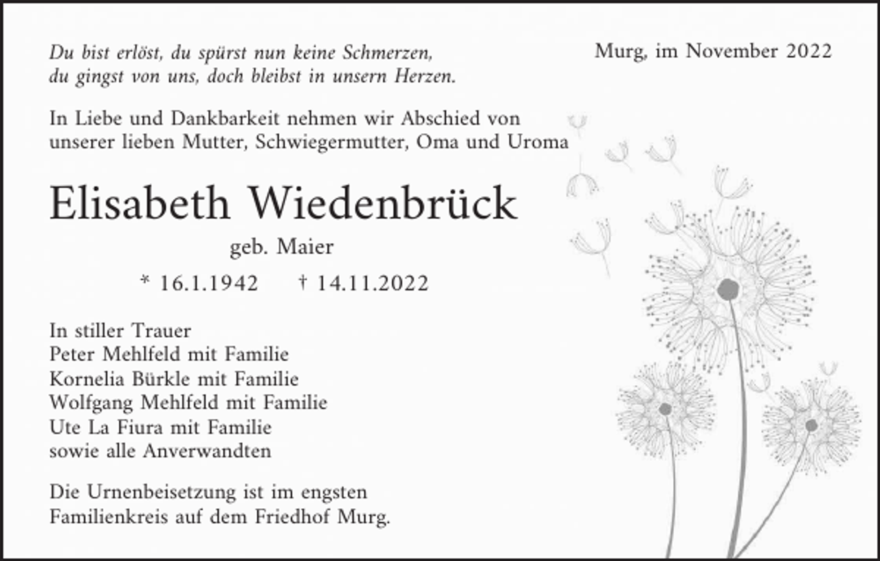 <p>Du bist erlöst, du spürst nun keine Schmerzen,<br />du gingst von uns, doch bleibst in unsern Herzen.<br />In Liebe und Dankbarkeit nehmen wir Abschied von<br />unserer lieben Mutter, Schwiegermutter, Oma und Uroma</p><p>Elisabeth Wiedenbrück<br />geb. Maier<br />* 16.1.1942</p><p>† 14.11.2022</p><p>In stiller Trauer<br />Peter Mehlfeld mit Familie<br />Kornelia Bürkle mit Familie<br />Wolfgang Mehlfeld mit Familie<br />Ute La Fiura mit Familie<br />sowie alle Anverwandten<br />Die Urnenbeisetzung ist im engsten<br />Familienkreis auf dem Friedhof Murg.</p><p>Murg, im November 2022</p>