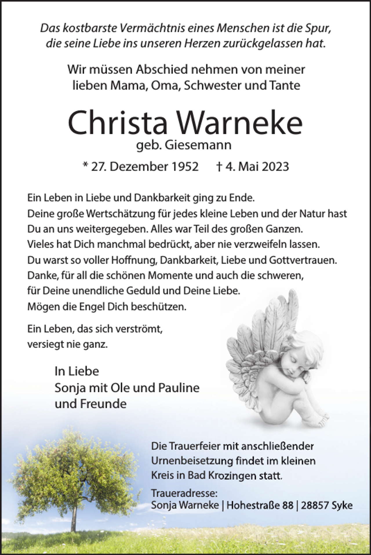 <p>Das kostbarste Vermächtnis eines Menschen ist die Spur,<br />die seine Liebe ins unseren Herzen zurückgelassen hat.</p><p>Wir müssen Abschied nehmen von meiner<br />lieben Mama, Oma, Schwester und Tante</p><p>Christa<br />Warneke<br />geb. Giesemann<br />* 27. Dezember 1952</p><p>† 4. Mai 2023</p><p>Ein Leben in Liebe und Dankbarkeit ging zu Ende.<br />Deine große Wertschätzung für jedes kleine Leben und der Natur hast<br />Du an uns weitergegeben. Alles war Teil des großen Ganzen.<br />Vieles hat Dich manchmal bedrückt, aber nie verzweifeln lassen.<br />Du warst so voller Hoffnung, Dankbarkeit, Liebe und Gottvertrauen.<br />Danke, für all die schönen Momente und auch die schweren,<br />für Deine unendliche Geduld und Deine Liebe.<br />Mögen die Engel Dich beschützen.<br />Ein Leben, das sich verströmt,<br />versiegt nie ganz.</p><p>In Liebe<br />Sonja mit Ole und Pauline<br />und Freunde<br />Die Trauerfeier mit anschließender<br />Urnenbeisetzung findet im kleinen<br />Kreis in Bad Krozingen statt.<br />Traueradresse:<br />Sonja Warneke | Hohestraße 88 | 28857 Syke</p>