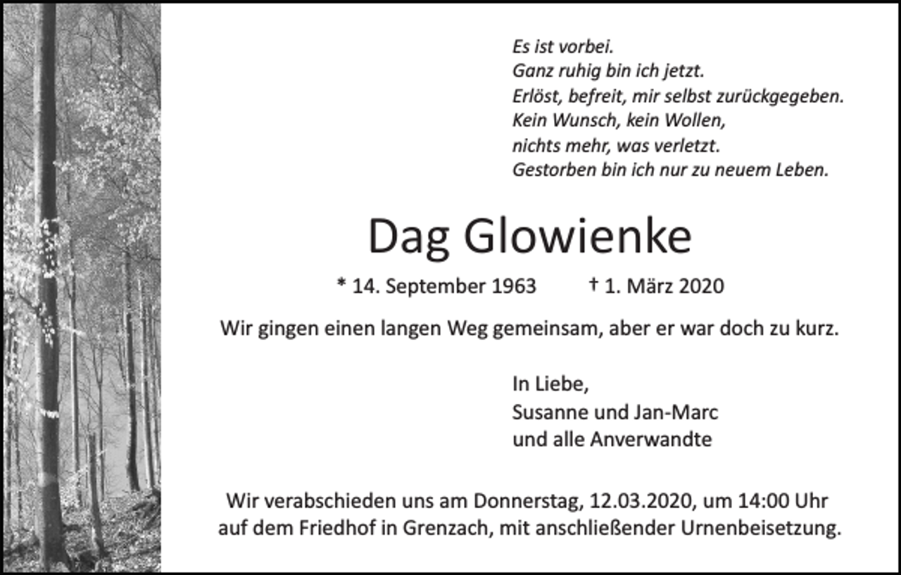 <p>Es ist vorbei.<br />Ganz ruhig bin ich jetzt.<br />Erlöst, befreit, mir selbst zurückgegeben.<br />Kein Wunsch, kein Wollen,<br />nichts mehr, was verletzt.<br />Gestorben bin ich nur zu neuem Leben.</p><p>Dag Glowienke<br />* 14. September 1963</p><p>† 1. März 2020</p><p>Wir gingen einen langen Weg gemeinsam, aber er war doch zu kurz.<br />In Liebe,<br />Susanne und Jan­Marc<br />und alle Anverwandte<br />Wir verabschieden uns am Donnerstag, 12.03.2020, um 14:00 Uhr<br />auf dem Friedhof in Grenzach, mit anschließender Urnenbeisetzung.</p>