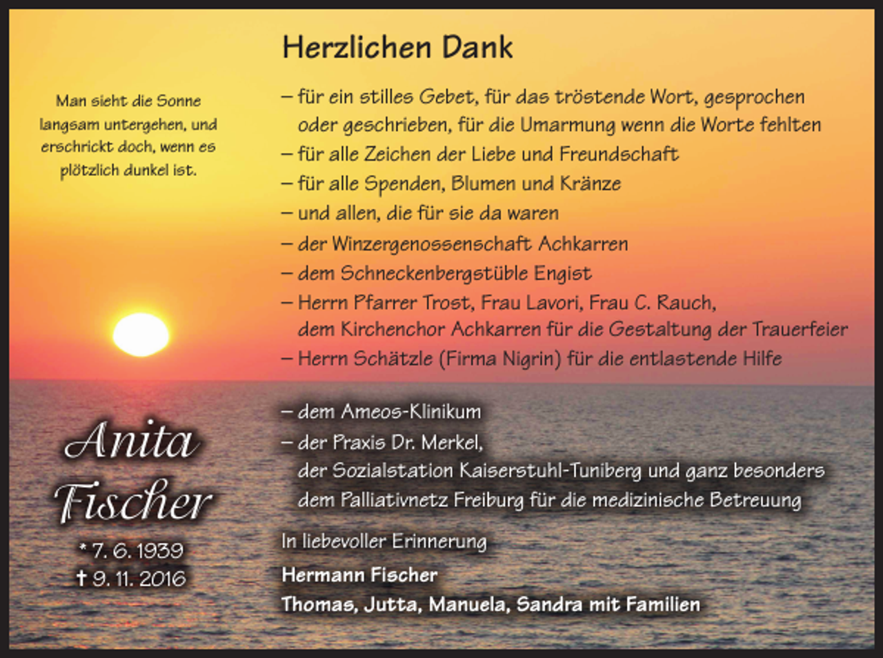 <p>Herzlichen Dank<br />Man sieht die Sonne<br />langsam untergehen, und<br />erschrickt doch, wenn es<br />plötzlich dunkel ist.</p><p>Anita<br />Fischer<br />* 7. 6. 1939<br />= 9. 11. 2016</p><p>– für ein stilles Gebet, für das tröstende Wort, gesprochen<br />oder geschrieben, für die Umarmung wenn die Worte fehlten<br />– für alle Zeichen der Liebe und Freundschaft<br />– für alle Spenden, Blumen und Kränze<br />– und allen, die für sie da waren<br />– der Winzergenossenschaft Achkarren<br />– dem Schneckenbergstüble Engist<br />– Herrn Pfarrer Trost, Frau Lavori, Frau C. Rauch,<br />dem Kirchenchor Achkarren für die Gestaltung der Trauerfeier<br />– Herrn Schätzle (Firma Nigrin) für die entlastende Hilfe<br />– dem Ameos-Klinikum<br />– der Praxis Dr. Merkel,<br />der Sozialstation Kaiserstuhl-Tuniberg und ganz besonders<br />dem Palliativnetz Freiburg für die medizinische Betreuung<br />In liebevoller Erinnerung<br />Hermann Fischer<br />Thomas, Jutta, Manuela, Sandra mit Familien</p>