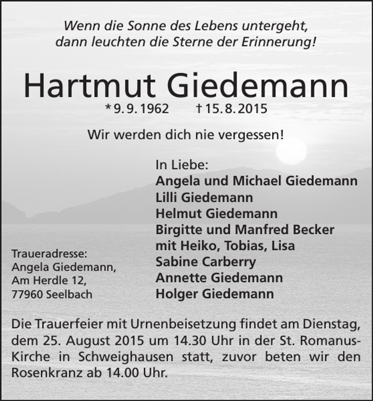 <p>Wenn die Sonne des Lebens untergeht,<br />dann leuchten die Sterne der Erinnerung!</p><p>Hartmut Giedemann<br />* 9. 9. 1962</p><p>† 15. 8. 2015</p><p>Wir werden dich nie vergessen!</p><p>Traueradresse:<br />Angela Giedemann,<br />Am Herdle 12,<br />77960 Seelbach</p><p>In Liebe:<br />Angela und Michael Giedemann<br />Lilli Giedemann<br />Helmut Giedemann<br />Birgitte und Manfred Becker<br />mit Heiko, Tobias, Lisa<br />Sabine Carberry<br />Annette Giedemann<br />Holger Giedemann</p><p>Die Trauerfeier mit Urnenbeisetzung findet am Dienstag,<br />dem 25. August 2015 um 14.30 Uhr in der St. RomanusKirche in Schweighausen statt, zuvor beten wir den<br />­Rosenkranz ab 14.00 Uhr.</p>
