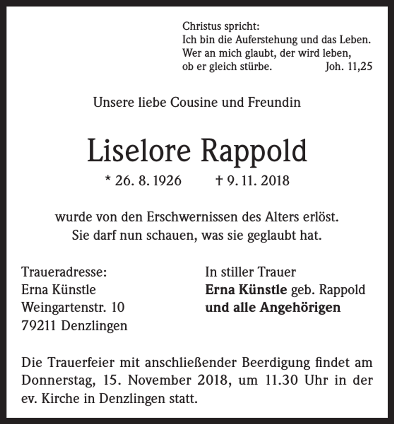 <p>Christus spricht:<br />Ich bin die Auferstehung und das Leben.<br />Wer an mich glaubt, der wird leben,<br />ob er gleich stürbe.<br />Joh. 11,25</p><p>Unsere liebe Cousine und Freundin</p><p>Liselore Rappold<br />* 26. 8. 1926</p><p>† 9. 11. 2018</p><p>wurde von den Erschwernissen des Alters erlöst.<br />Sie darf nun schauen, was sie geglaubt hat.<br />Traueradresse:<br />Erna Künstle<br />Weingartenstr. 10<br />79211 Denzlingen</p><p>In stiller Trauer<br />Erna Künstle geb. Rappold<br />und alle Angehörigen</p><p>Die Trauerfeier mit anschließender Beerdigung findet am<br />Donnerstag, 15. November 2018, um 11.30 Uhr in der<br />ev. Kirche in Denzlingen statt.</p>