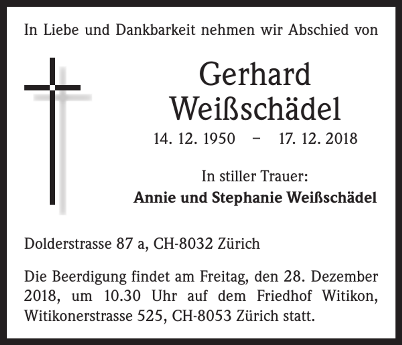<p>In Liebe und Dankbarkeit nehmen wir Abschied von</p><p>Gerhard<br />Weißschädel<br />14. 12. 1950 – 17. 12. 2018<br />In stiller Trauer:<br />Annie und Stephanie Weißschädel<br />Dolderstrasse 87 a, CH-8032 Zürich<br />Die Beerdigung findet am Freitag, den 28. Dezember<br />2018, um 10.30 Uhr auf dem Friedhof Witikon,<br />­Witikonerstrasse 525, CH-8053 Zürich statt.</p>