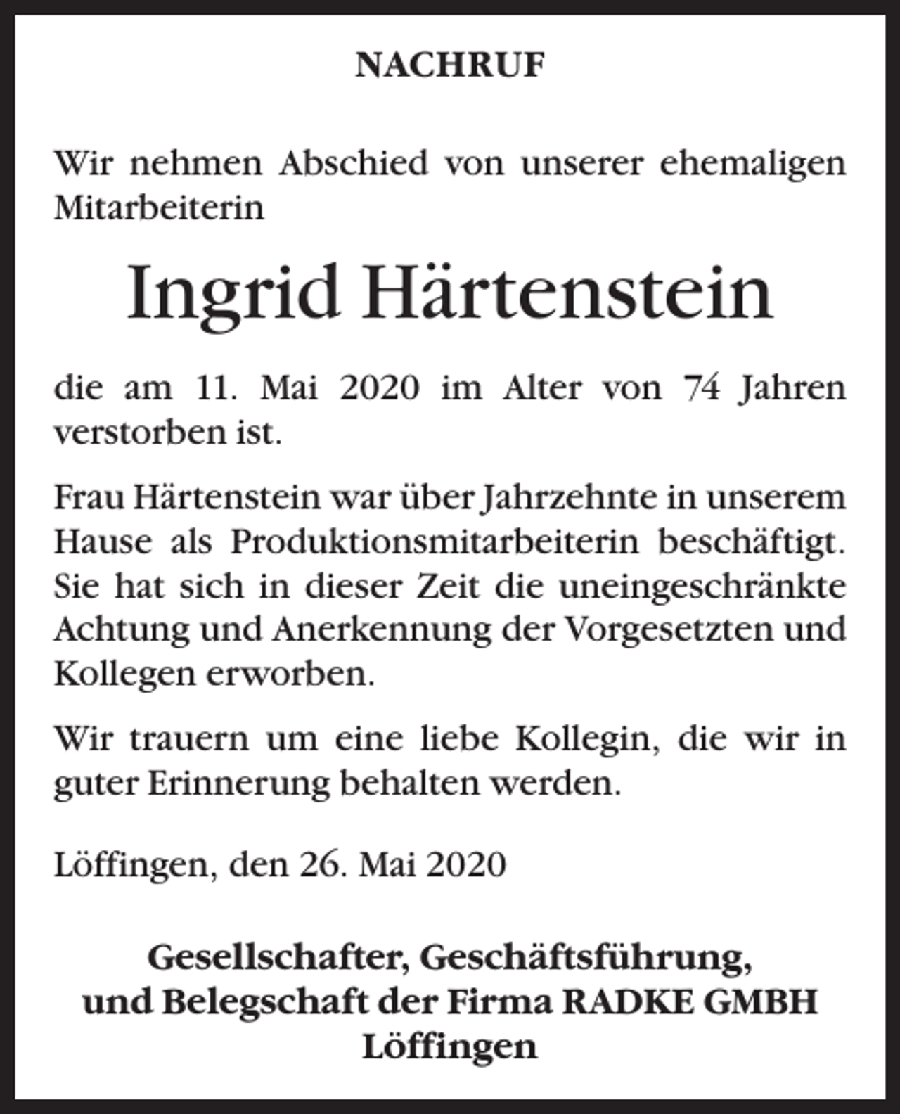 <p>NACHRUF<br />Wir nehmen Abschied von unserer ehemaligen<br />Mitarbeiterin</p><p>Ingrid Härtenstein<br />die am 11. Mai 2020 im Alter von 74 Jahren<br />­verstorben ist.<br />Frau Härtenstein war über Jahrzehnte in unserem<br />Hause als Produktionsmitarbeiterin beschäftigt.<br />Sie hat sich in dieser Zeit die uneingeschränkte<br />Achtung und Anerkennung der Vorgesetzten und<br />Kollegen erworben.<br />Wir trauern um eine liebe Kollegin, die wir in<br />­guter ­Erinnerung behalten werden.<br />Löffingen, den 26. Mai 2020<br />Gesellschafter, Geschäftsführung,<br />und Belegschaft der Firma RADKE GMBH<br />Löffingen</p>