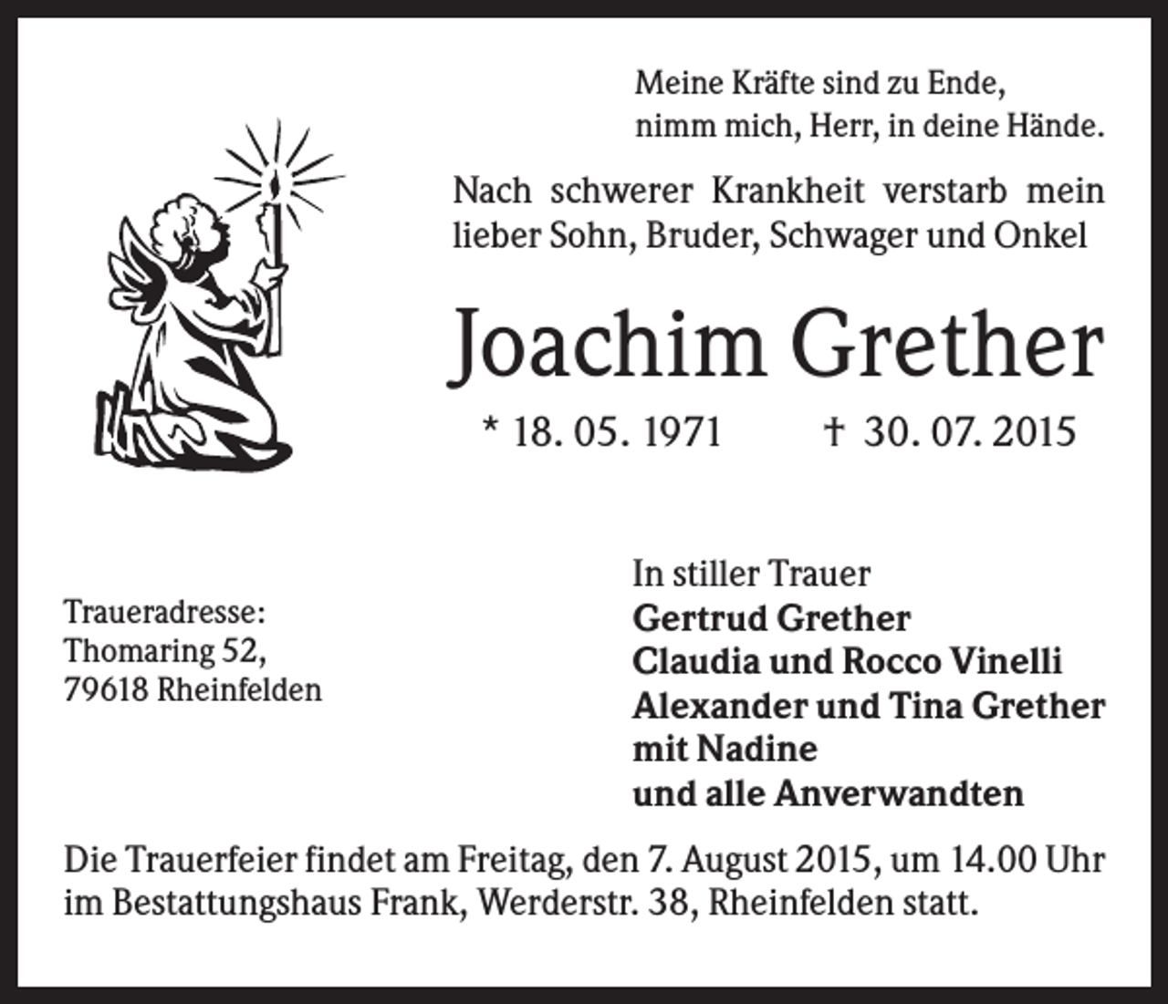 <p>Meine Kräfte sind zu Ende,<br />nimm mich, Herr, in deine Hände.</p><p>Nach schwerer Krankheit verstarb mein<br />lieber Sohn, Bruder, Schwager und Onkel</p><p>Joachim Grether<br />* 18. 05. 1971</p><p>Traueradresse:<br />Thomaring 52,<br />79618 Rheinfelden</p><p>† 30. 07. 2015</p><p>In stiller Trauer<br />Gertrud Grether<br />Claudia und Rocco Vinelli<br />Alexander und Tina Grether<br />mit Nadine<br />und alle Anverwandten</p><p>Die Trauerfeier findet am Freitag, den 7. August 2015, um 14.00 Uhr<br />im Bestattungshaus Frank, Werderstr. 38, Rheinfelden statt.</p>