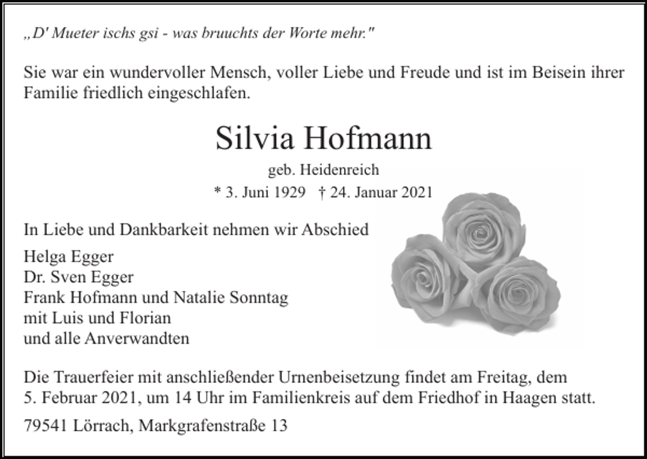 <p>„D' Mueter ischs gsi - was bruuchts der Worte mehr."</p><p>Sie war ein wundervoller Mensch, voller Liebe und Freude und ist im Beisein ihrer<br />Familie friedlich eingeschlafen.</p><p>Silvia Hofmann<br />geb. Heidenreich<br />* 3. Juni 1929 † 24. Januar 2021</p><p>In Liebe und Dankbarkeit nehmen wir Abschied<br />Helga Egger<br />Dr. Sven Egger<br />Frank Hofmann und Natalie Sonntag<br />mit Luis und Florian<br />und alle Anverwandten<br />Die Trauerfeier mit anschließender Urnenbeisetzung findet am Freitag, dem<br />5. Februar 2021, um 14 Uhr im Familienkreis auf dem Friedhof in Haagen statt.<br />79541 Lörrach, Markgrafenstraße 13</p>