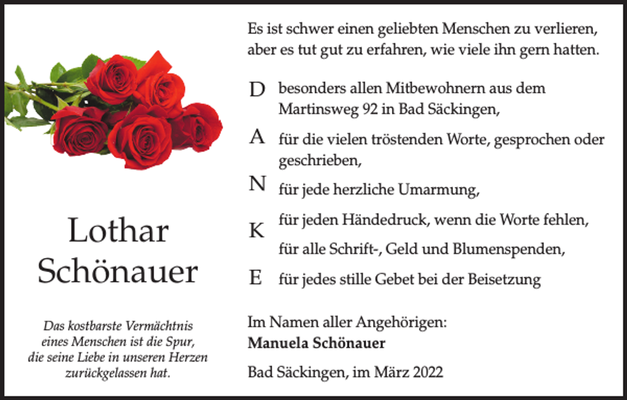 <p>Es ist schwer einen geliebten Menschen zu verlieren,<br />aber es tut gut zu erfahren, wie viele ihn gern hatten.</p><p>D</p><p>besonders allen Mitbewohnern aus dem<br />Martinsweg 92 in Bad Säckingen,</p><p>A</p><p>für die vielen tröstenden Worte, gesprochen oder<br />geschrieben,</p><p>N</p><p>Lothar<br />Schönauer<br />Das kostbarste Vermächtnis<br />eines Menschen ist die Spur,<br />die seine Liebe in unseren Herzen<br />zurückgelassen hat.</p><p>K<br />E</p><p>für jede herzliche Umarmung,<br />für jeden Händedruck, wenn die Worte fehlen,<br />für alle Schrift-, Geld und Blumenspenden,<br />für jedes stille Gebet bei der Beisetzung</p><p>Im Namen aller Angehörigen:<br />Manuela Schönauer<br />Bad Säckingen, im März 2022</p>