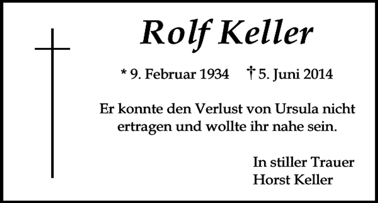 <p>Rolf Keller<br />* 9. Februar 1934</p><p>5. Juni 2014</p><p>Er konnte den Verlust von Ursula nicht<br />ertragen und wollte ihr nahe sein.<br />In stiller Trauer<br />Horst Keller</p>