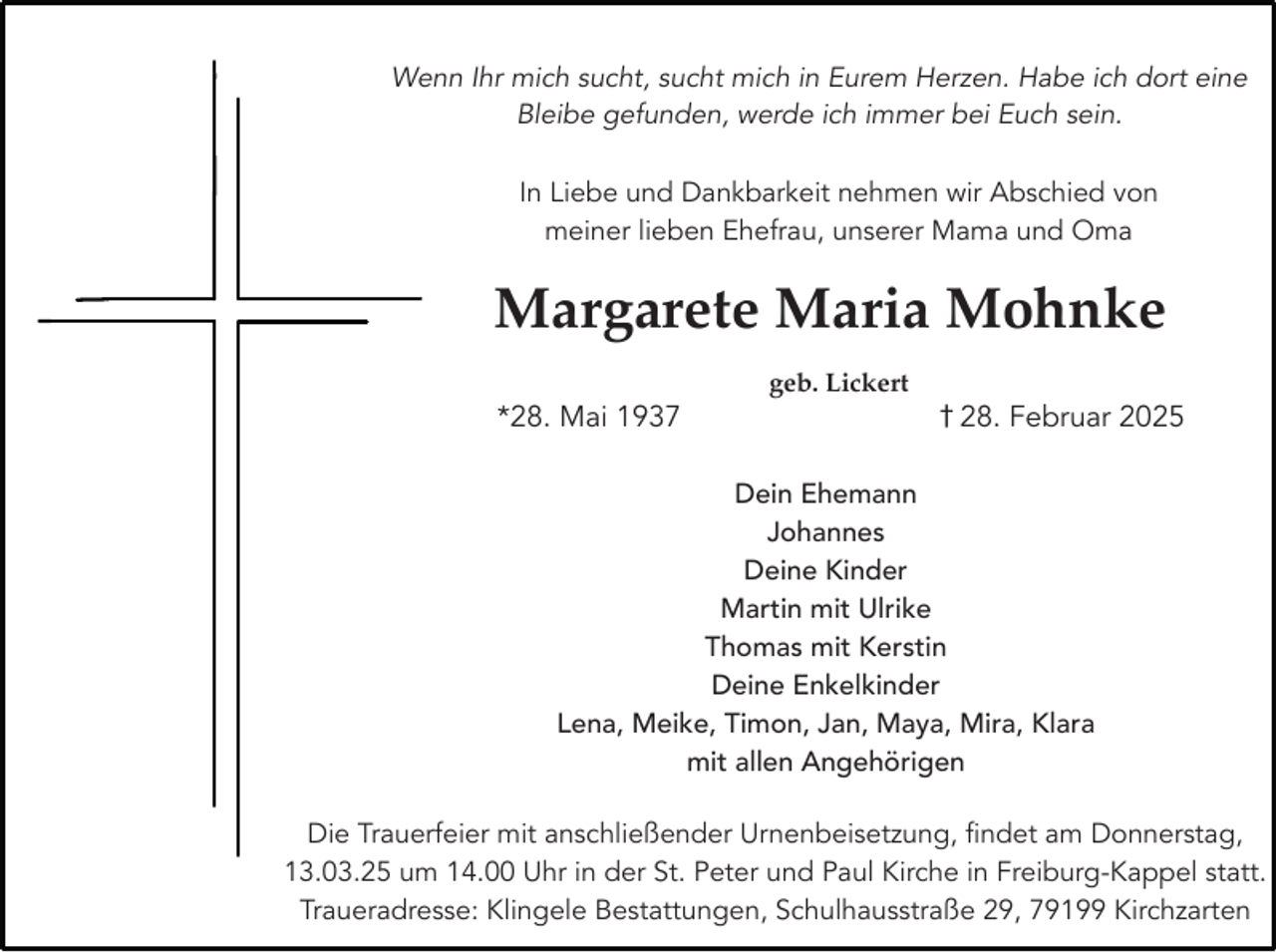 <p>Wenn Ihr mich sucht, sucht mich in Eurem Herzen. Habe ich dort eine<br />Bleibe gefunden, werde ich immer bei Euch sein.<br />In Liebe und Dankbarkeit nehmen wir Abschied von<br />meiner lieben Ehefrau, unserer Mama und Oma</p><p>Margarete Maria Mohnke<br />*28. Mai 1937</p><p>geb. Lickert</p><p>† 28. Februar 2025</p><p>Dein Ehemann<br />Johannes<br />Deine Kinder<br />Martin mit Ulrike<br />Thomas mit Kerstin<br />Deine Enkelkinder<br />Lena, Meike, Timon, Jan, Maya, Mira, Klara<br />mit allen Angehörigen<br />Die Trauerfeier mit anschließender Urnenbeisetzung, findet am Donnerstag,<br />13.03.25 um 14.00 Uhr in der St. Peter und Paul Kirche in Freiburg-Kappel statt.<br />Traueradresse: Klingele Bestattungen, Schulhausstraße 29, 79199 Kirchzarten</p>
