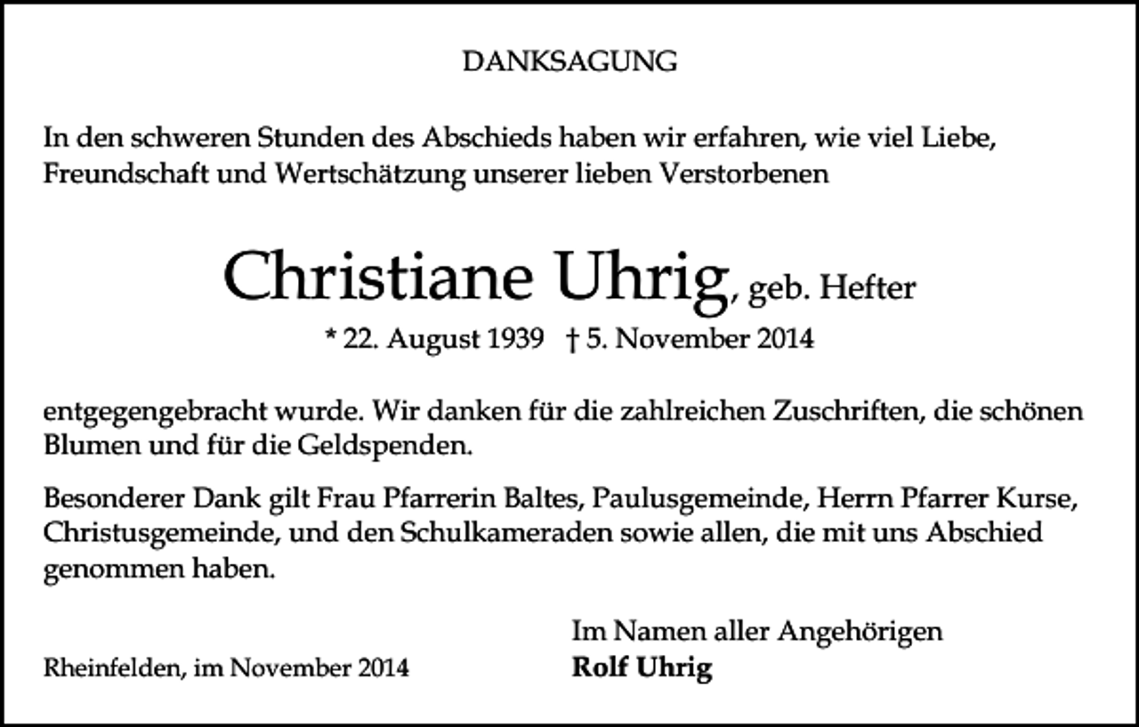 <p>DANKSAGUNG<br />In den schweren Stunden des Abschieds haben wir erfahren, wie viel Liebe,<br />Freundschaft und Wertschätzung unserer lieben Verstorbenen</p><p>Christiane Uhrig, geb. Hefter<br />* 22. August 1939 † 5. November 2014</p><p>entgegengebracht wurde. Wir danken für die zahlreichen Zuschriften, die schönen<br />Blumen und für die Geldspenden.<br />Besonderer Dank gilt Frau Pfarrerin Baltes, Paulusgemeinde, Herrn Pfarrer Kurse,<br />Christusgemeinde, und den Schulkameraden sowie allen, die mit uns Abschied<br />genommen haben.<br />Rheinfelden, im November 2014</p><p>Im Namen aller Angehörigen<br />Rolf Uhrig</p>