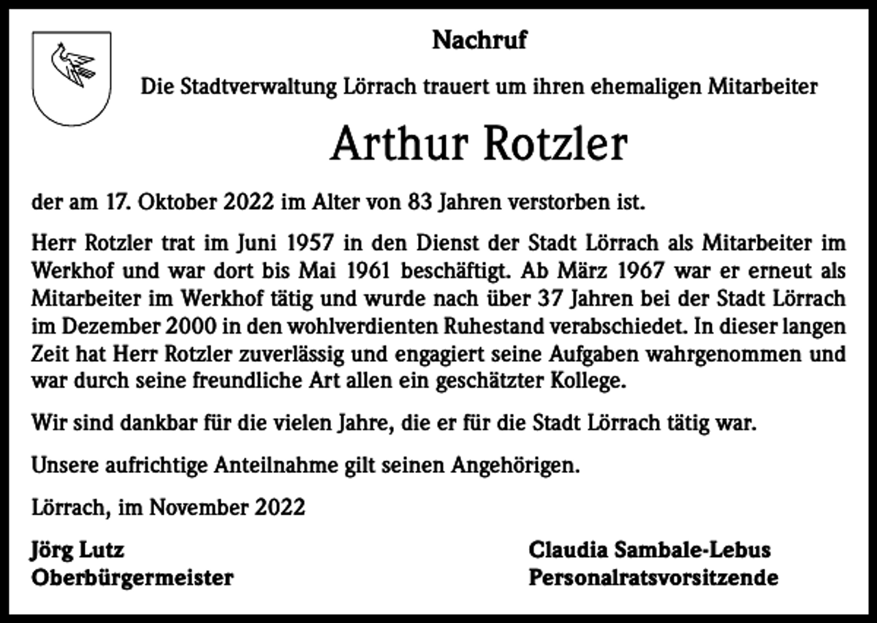 <p>Nachruf<br />Die Stadtverwaltung Lörrach trauert um ihren ehemaligen Mitarbeiter</p><p>Arthur Rotzler<br />der am 17. Oktober 2022 im Alter von 83 Jahren verstorben ist.<br />Herr Rotzler trat im Juni 1957 in den Dienst der Stadt Lörrach als Mitarbeiter im<br />Werkhof und war dort bis Mai 1961 beschäftigt. Ab März 1967 war er erneut als<br />Mitarbeiter im Werkhof tätig und wurde nach über 37 Jahren bei der Stadt Lörrach<br />im Dezember 2000 in den wohlverdienten Ruhestand verabschiedet. In dieser langen<br />Zeit hat Herr Rotzler zuverlässig und engagiert seine Aufgaben wahrgenommen und<br />war durch seine freundliche Art allen ein geschätzter Kollege.<br />Wir sind dankbar für die vielen Jahre, die er für die Stadt Lörrach tätig war.<br />Unsere aufrichtige Anteilnahme gilt seinen Angehörigen.<br />Lörrach, im November 2022<br />Jörg Lutz<br />Oberbürgermeister</p><p>Claudia Sambale-Lebus<br />Personalratsvorsitzende</p>