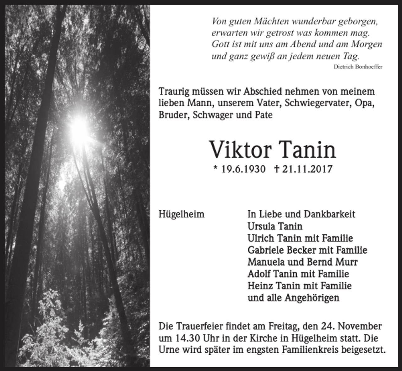 <p>Vo<br />n gguten<br />ut e n Mächten<br />M ä c ht e n wunderbar<br />w u n d er b ar geborgen,<br />g e b or g e n,<br />Von<br />er<br />w art e n wir<br />wir getrost<br />g etr ost was<br />w as kkommen<br />o m m e n mag.<br />m a g.<br />erwarten<br />GGott<br />ott ist<br />ns aam<br />m AAbend<br />b e n d und<br />u n d am<br />a m Morgen<br />M or g e n<br />ist mit<br />mituuns<br />uund<br />n d gganz<br />a nz ggewiß<br />e wi ß aan<br />n jjedem<br />e d e m neuen<br />n e u e n Tag.<br />T a g.<br />Di<br />Dietrich<br />etri c h BBonhoeffer<br />o n h o eff er</p><p>Traurig<br />Tr<br />a uri g müssen<br />m üss e n wir<br />wir Abschied<br />A bs c hi e d nehmen<br />n e h m e n von<br />v o n meinem<br />m ei n e m<br />lieben<br />li<br />e b e n Mann,<br />M a n n, unserem<br />u ns er e m Vater,<br />Vat er, Schwiegervater,<br />S c h wi e g er v at er, Opa,<br />O p a,<br />Br u d er, SSchwager<br />c h w a g er uund<br />n d PPate<br />at e<br />Bruder,</p><p>Vi<br />Viktor<br />kt or TTanin<br />a ni n<br />** 19.6.1930<br />1 9. 6. 1 9 3 0 †<br />† 21.11.2017<br />2 1. . 2 0 1 7</p><p>HHügelheim<br />ü g el h ei m</p><p>IInn Liebe<br />Li e b e und<br />u n d Dankbarkeit<br />D a n k b ar k eit</p><p>Di e Tr<br />Die<br />Trauerfeier<br />a u erf ei er fifindet<br />n d et aam<br />m Freitag,<br />Fr eit a g, den<br />d e n 24.<br />2 4. November<br />N o v e mb er<br />u m 14.30<br />1 4. 3 0 Uhr<br />U hr iin<br />n dder<br />er Kirche<br />Kir c h e iinn Hügelheim<br />H ü g el h ei m st<br />att. Die<br />Di e<br />um<br />statt.<br />Urne<br />Ur<br />n e wird<br />wir d sspäter<br />p ät er i im<br />m eengsten<br />n g st e n Familienkreis<br />F a mili e n kr eis beigesetzt.<br />b ei g e s et zt.</p>