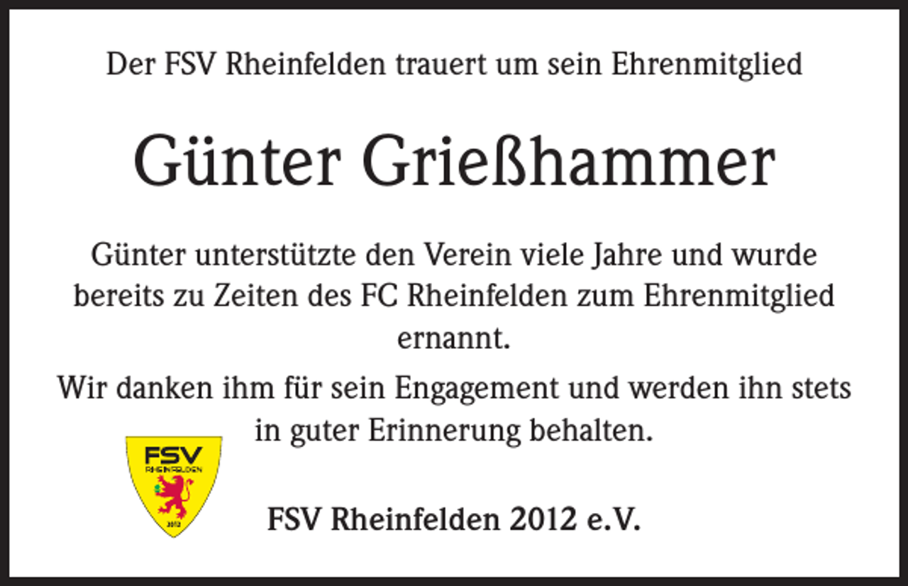 <p>Der FSV Rheinfelden trauert um sein Ehrenmitglied</p><p>Günter Grießhammer<br />Günter unterstützte den Verein viele Jahre und wurde<br />bereits zu Zeiten des FC Rheinfelden zum Ehrenmitglied<br />ernannt.<br />Wir danken ihm für sein Engagement und werden ihn stets<br />in guter Erinnerung behalten.<br />FSV Rheinfelden 2012 e. V.</p>