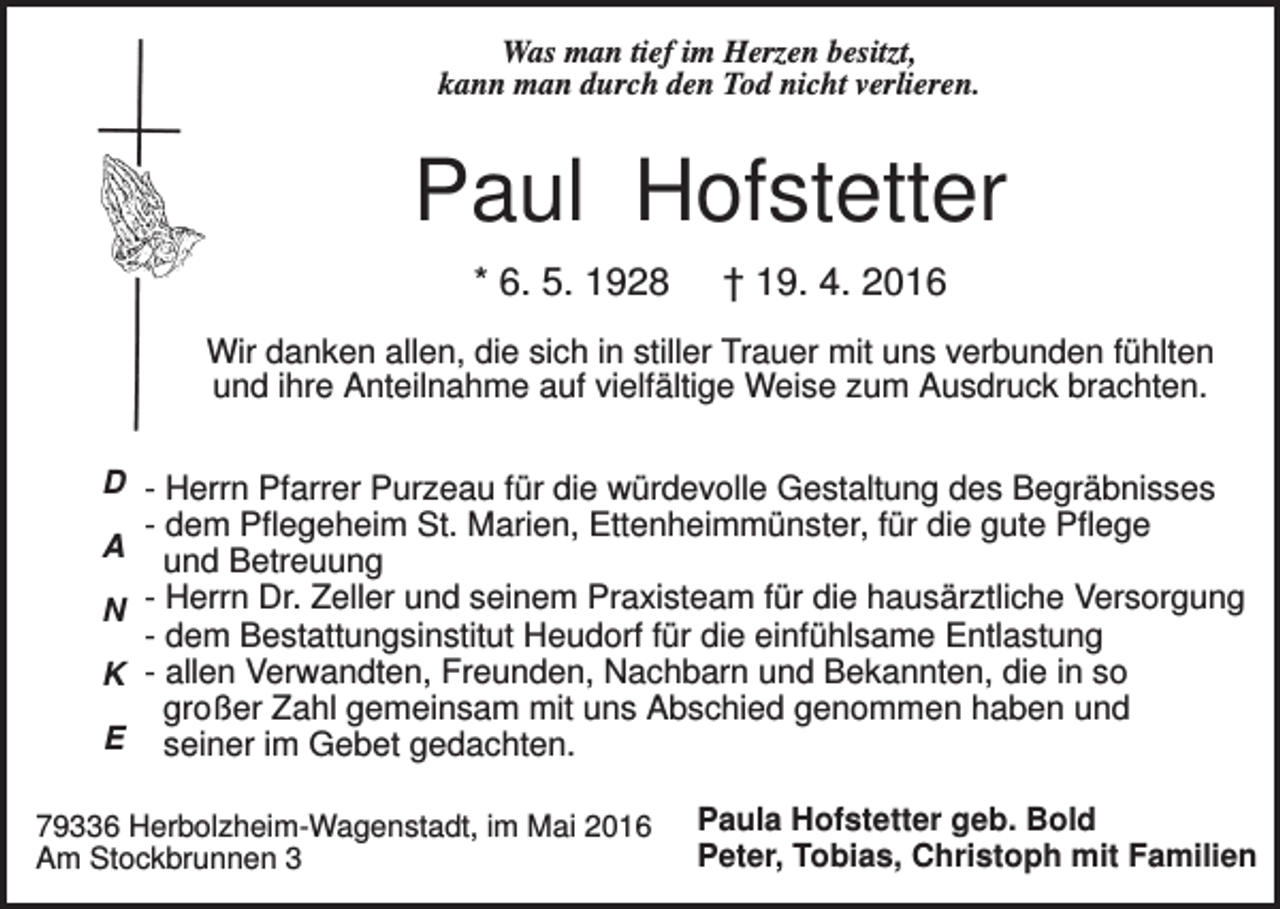<p>Was man tief im Herzen besitzt,<br />kann man durch den Tod nicht verlieren.</p><p>Paul Hofstetter<br />* 6. 5. 1928</p><p>† 19. 4. 2016</p><p>Wir danken allen, die sich in stiller Trauer mit uns verbunden fühlten<br />und ihre Anteilnahme auf vielfältige Weise zum Ausdruck brachten.<br />D - Herrn Pfarrer Purzeau für die würdevolle Gestaltung des Begräbnisses</p><p>- dem Pflegeheim St. Marien, Ettenheimmünster, für die gute Pflege<br />und Betreuung<br />N Herrn Dr. Zeller und seinem Praxisteam für die hausärztliche Versorgung<br />- dem Bestattungsinstitut Heudorf für die einfühlsame Entlastung<br />K - allen Verwandten, Freunden, Nachbarn und Bekannten, die in so<br />großer Zahl gemeinsam mit uns Abschied genommen haben und<br />E seiner im Gebet gedachten.<br />A</p><p>79336 Herbolzheim-Wagenstadt, im Mai 2016<br />Am Stockbrunnen 3</p><p>Paula Hofstetter geb. Bold<br />Peter, Tobias, Christoph mit Familien</p>