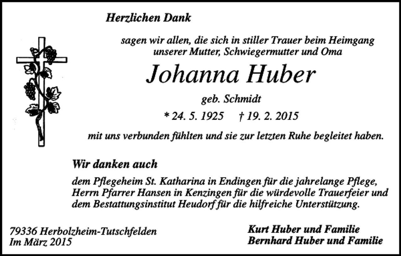 <p>Herzlichen Dank<br />sagen wir allen, die sich in stiller Trauer beim Heimgang<br />unserer Mutter, Schwiegermutter und Oma</p><p>Johanna Huber<br />geb. Schmidt<br />* 24. 5. 1925</p><p>† 19. 2. 2015</p><p>mit uns verbunden fühlten und sie zur letzten Ruhe begleitet haben.</p><p>Wir danken auch<br />dem Pflegeheim St. Katharina in Endingen für die jahrelange Pflege,<br />Herrn Pfarrer Hansen in Kenzingen für die würdevolle Trauerfeier und<br />dem Bestattungsinstitut Heudorf für die hilfreiche Unterstützung.<br />79336 Herbolzheim-Tutschfelden<br />Im März 2015</p><p>Kurt Huber und Familie<br />Bernhard Huber und Familie</p>
