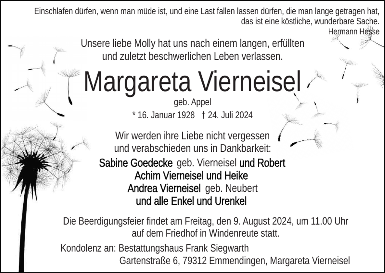 <p>Einschlafen dürfen, wenn man müde ist, und eine Last fallen lassen dürfen, die man lange getragen hat,<br />das ist eine köstliche, wunderbare Sache.<br />Hermann Hesse</p><p>Unsere liebe Molly hat uns nach einem langen, erfüllten<br />und zuletzt beschwerlichen Leben verlassen.</p><p>Margareta Vierneisel<br />geb. Appel<br />* 16. Januar 1928 † 24. Juli 2024</p><p>Wir werden ihre Liebe nicht vergessen<br />und verabschieden uns in Dankbarkeit:<br />geb. Vierneisel<br />geb. Neubert<br />Die Beerdigungsfeier findet am Freitag, den 9. August 2024, um 11.00 Uhr<br />auf dem Friedhof in Windenreute statt.<br />Kondolenz an: Bestattungshaus Frank Siegwarth<br />Gartenstraße 6, 79312 Emmendingen, Margareta Vierneisel</p>