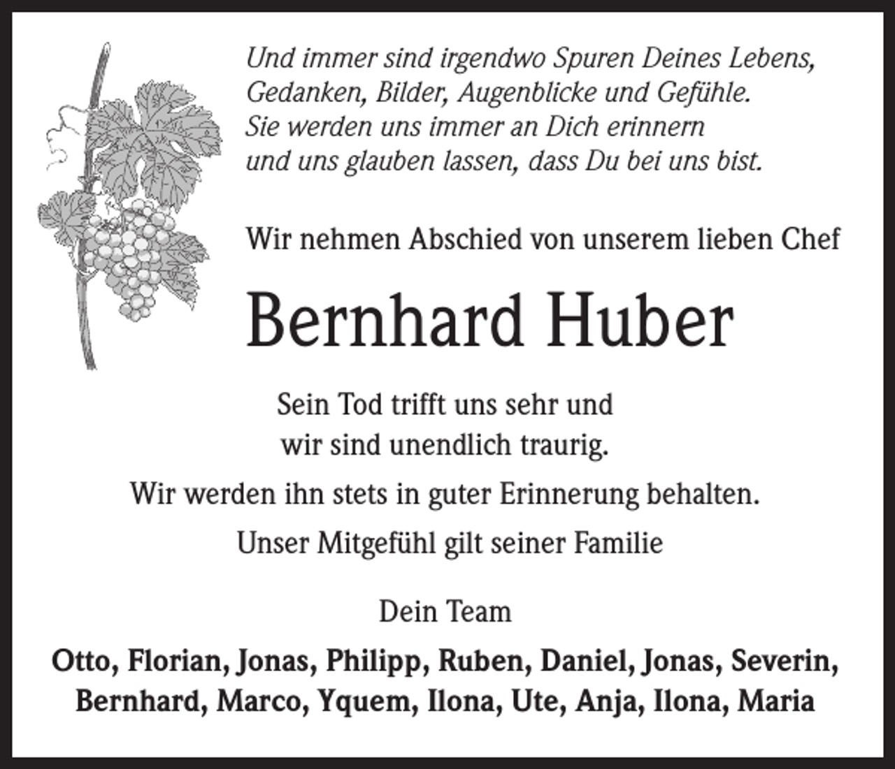 <p>Und immer sind irgendwo Spuren Deines Lebens,<br />Gedanken, Bilder, Augenblicke und Gefühle.<br />Sie werden uns immer an Dich erinnern<br />und uns glauben lassen, dass Du bei uns bist.</p><p>Wir nehmen Abschied von unserem lieben Chef</p><p>Bernhard Huber<br />Sein Tod trifft uns sehr und<br />wir sind unendlich traurig.<br />Wir werden ihn stets in guter Erinnerung behalten.<br />Unser Mitgefühl gilt seiner Familie<br />Dein Team<br />Otto, Florian, Jonas, Philipp, Ruben, Daniel, Jonas, Severin,<br />Bernhard, Marco, Yquem, Ilona, Ute, Anja, Ilona, Maria</p>