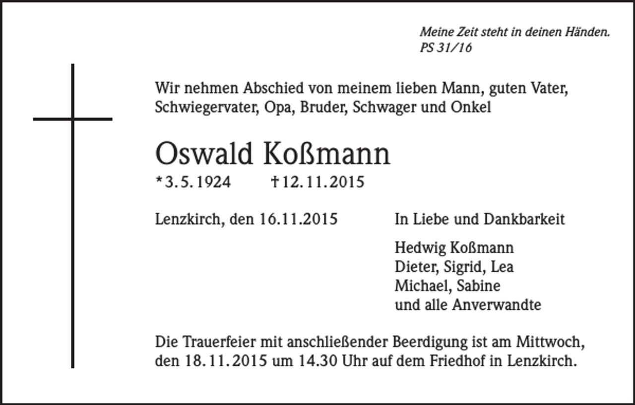 <p>Meine Zeit steht in deinen Händen.<br />PS 31/16</p><p>Wir nehmen Abschied von meinem lieben Mann, guten Vater,<br />Schwiegervater, Opa, Bruder, Schwager und Onkel</p><p>Oswald Koßmann<br />* 3. 5. 1924</p><p>† 12. 11. 2015</p><p>Lenzkirch, den 16.11.2015 In Liebe und Dankbarkeit</p><p>Hedwig Koßmann<br />Dieter, Sigrid, Lea<br />Michael, Sabine<br />und alle Anverwandte</p><p>Die Trauerfeier mit anschließender Beerdigung ist am Mittwoch,<br />den 18. 11. 2015 um 14.30 Uhr auf dem Friedhof in Lenzkirch.</p>