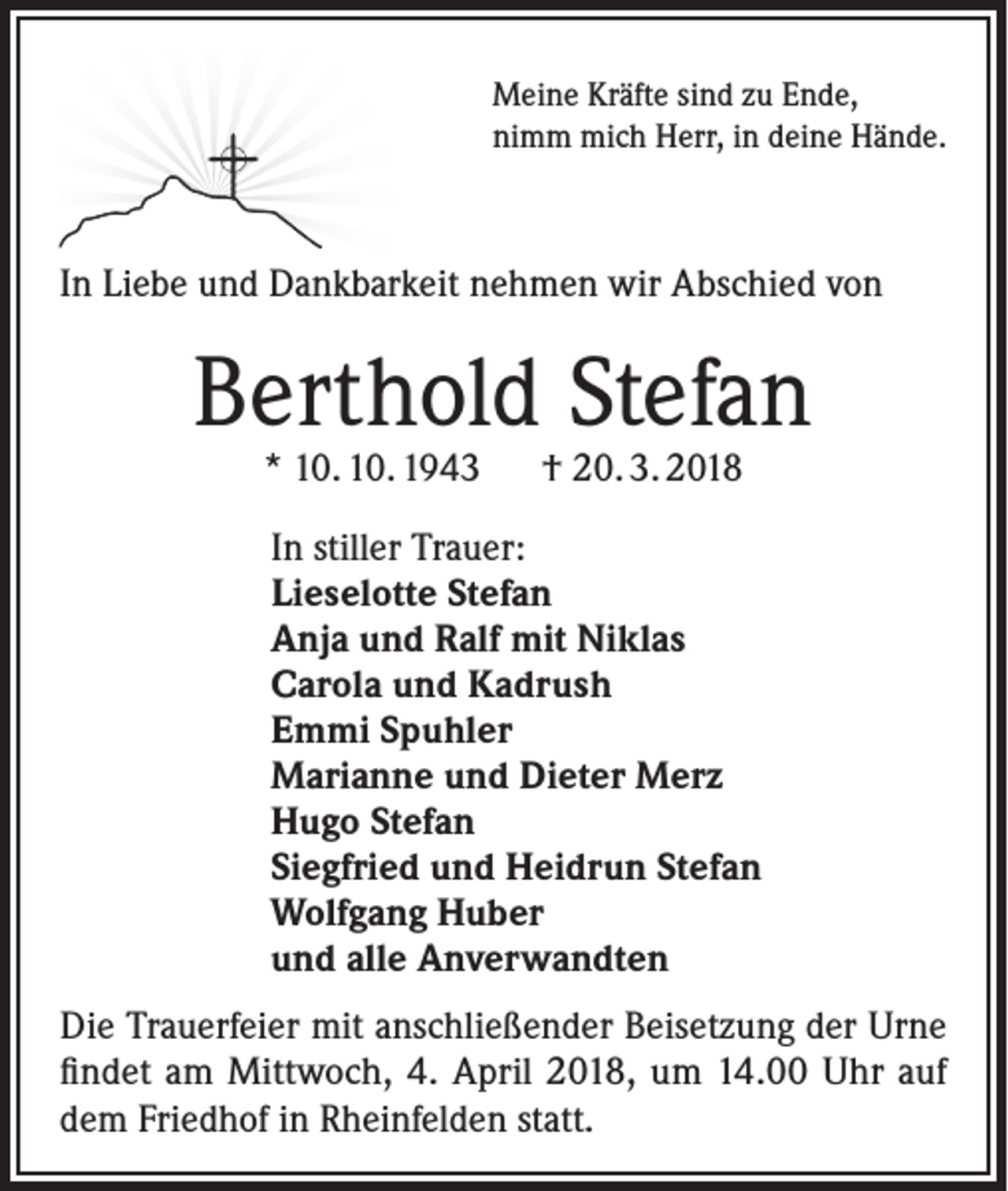 <p>Meine Kräfte sind zu Ende,<br />nimm mich Herr, in deine Hände.</p><p>In Liebe und Dankbarkeit nehmen wir Abschied von</p><p>Berthold Stefan<br />* 10. 10. 1943 † 20. 3. 2018</p><p>In stiller Trauer:<br />Lieselotte Stefan<br />Anja und Ralf mit Niklas<br />Carola und Kadrush<br />Emmi Spuhler<br />Marianne und Dieter Merz<br />Hugo Stefan<br />Siegfried und Heidrun Stefan<br />Wolfgang Huber<br />und alle Anverwandten<br />Die Trauerfeier mit anschließender Beisetzung der Urne<br />findet am Mittwoch, 4. April 2018, um 14.00 Uhr auf<br />dem Friedhof in Rheinfelden statt.</p>