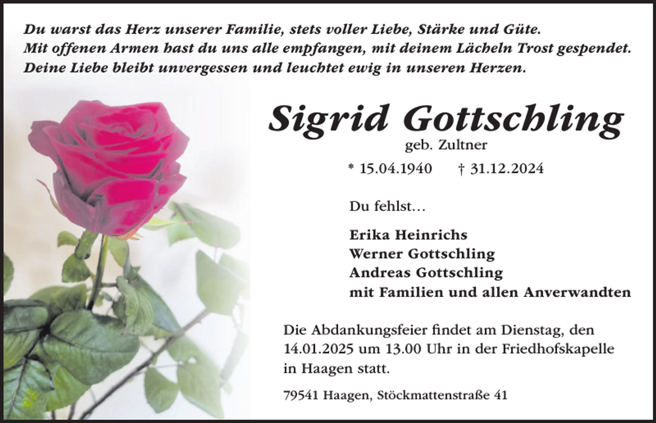 <p>Du warst das Herz unserer Familie, stets voller Liebe, Stärke und Güte.<br />Mit offenen Armen hast du uns alle empfangen, mit deinem Lächeln Trost gespendet.<br />Deine Liebe bleibt unvergessen und leuchtet ewig in unseren Herzen.</p><p>Sigrid Gottschling<br />geb. Zultner</p><p>* 15.04.1940</p><p>† 31.12.2024</p><p>Du fehlst…<br />Erika Heinrichs<br />Werner Gottschling<br />Andreas Gottschling<br />mit Familien und allen Anverwandten<br />Die Abdankungsfeier findet am Dienstag, den<br />14.01.2025 um 13.00 Uhr in der Friedhofskapelle<br />in Haagen statt.<br />79541 Haagen, Stöckmattenstraße 41</p>