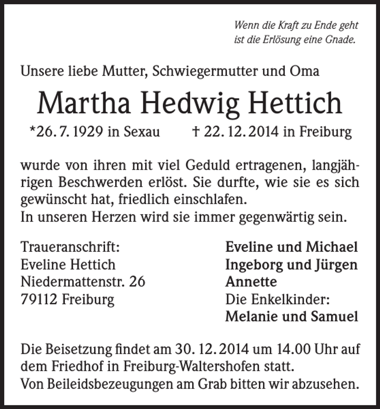 <p>Wenn die Kraft zu Ende geht<br />ist die Erlösung eine Gnade.</p><p>Unsere liebe Mutter, Schwiegermutter und Oma</p><p>Martha Hedwig Hettich<br />*26. 7. 1929 in Sexau</p><p>† 22. 12. 2014 in Freiburg</p><p>wurde von ihren mit viel Geduld ertragenen, langjährigen Beschwerden erlöst. Sie durfte, wie sie es sich<br />gewünscht hat, friedlich einschlafen.<br />In unseren Herzen wird sie immer gegenwärtig sein.<br />Traueranschrift:<br />Eveline Hettich<br />Niedermattenstr. 26<br />79112 Freiburg</p><p>Eveline und Michael<br />Ingeborg und Jürgen<br />Annette<br />Die Enkelkinder:<br />Melanie und Samuel</p><p>Die Beisetzung findet am 30. 12. 2014 um 14.00 Uhr auf<br />dem Friedhof in Freiburg-Waltershofen statt.<br />Von Beileidsbezeugungen am Grab bitten wir abzusehen.</p>