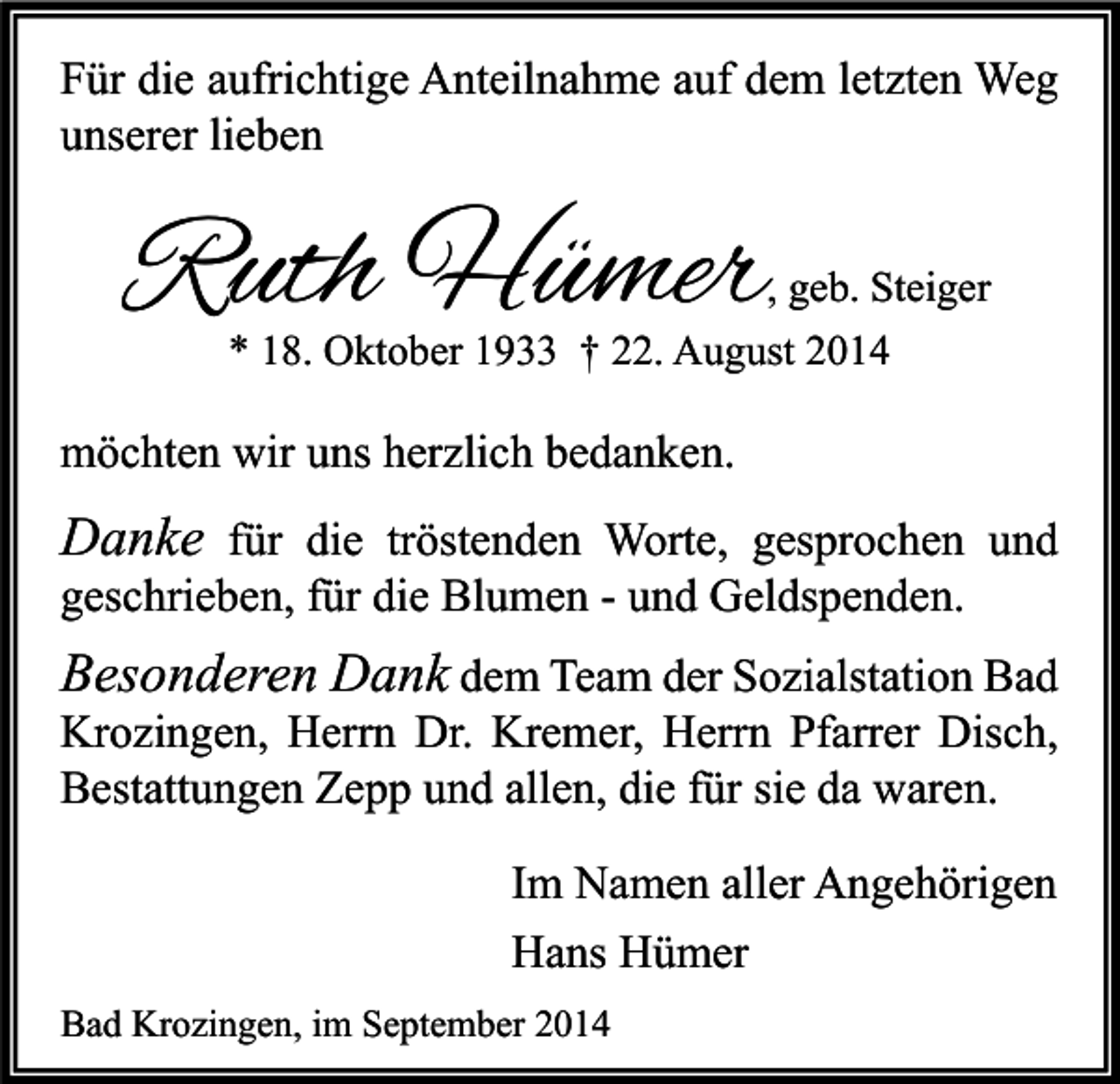 <p>Für die aufrichtige Anteilnahme auf dem letzten Weg<br />unserer lieben</p><p>Ruth Hümer</p><p>, geb. Steiger<br />* 18. Oktober 1933 † 22. August 2014</p><p>möchten wir uns herzlich bedanken.</p><p>Danke für die tröstenden Worte, gesprochen und<br />geschrieben, für die Blumen - und Geldspenden.</p><p>Besonderen Dank dem Team der Sozialstation Bad<br />Krozingen, Herrn Dr. Kremer, Herrn Pfarrer Disch,<br />Bestattungen Zepp und allen, die für sie da waren.<br />Im Namen aller Angehörigen<br />Hans Hümer<br />Bad Krozingen, im September 2014</p>