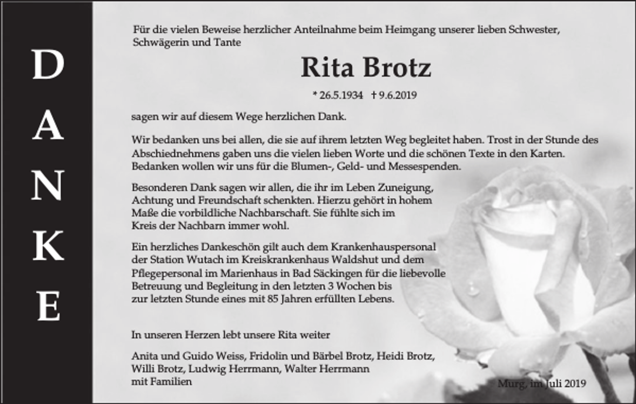 <p>D<br />A<br />N<br />K<br />E</p><p>Für die vielen Beweise herzlicher Anteilnahme beim Heimgang unserer lieben Schwester,<br />Schwägerin und Tante</p><p>Rita Brotz<br />* 26.5.1934 † 9.6.2019<br />sagen wir auf diesem Wege herzlichen Dank.<br />Wir bedanken uns bei allen, die sie auf ihrem letzten Weg begleitet haben. Trost in der Stunde des<br />Abschiednehmens gaben uns die vielen lieben Worte und die schönen Texte in den Karten.<br />Bedanken wollen wir uns für die Blumen-, Geld- und Messespenden.<br />Besonderen Dank sagen wir allen, die ihr im Leben Zuneigung,<br />Achtung und Freundschaft schenkten. Hierzu gehört in hohem<br />Maße die vorbildliche Nachbarschaft. Sie fühlte sich im<br />Kreis der Nachbarn immer wohl.<br />Ein herzliches Dankeschön gilt auch dem Krankenhauspersonal<br />der Station Wutach im Kreiskrankenhaus Waldshut und dem<br />Pflegepersonal im Marienhaus in Bad Säckingen für die liebevolle<br />Betreuung und Begleitung in den letzten 3 Wochen bis<br />zur letzten Stunde eines mit 85 Jahren erfüllten Lebens.<br />In unseren Herzen lebt unsere Rita weiter<br />Anita und Guido Weiss, Fridolin und Bärbel Brotz, Heidi Brotz,<br />Willi Brotz, Ludwig Herrmann, Walter Herrmann<br />mit Familien</p><p>Murg, im Juli 2019</p>